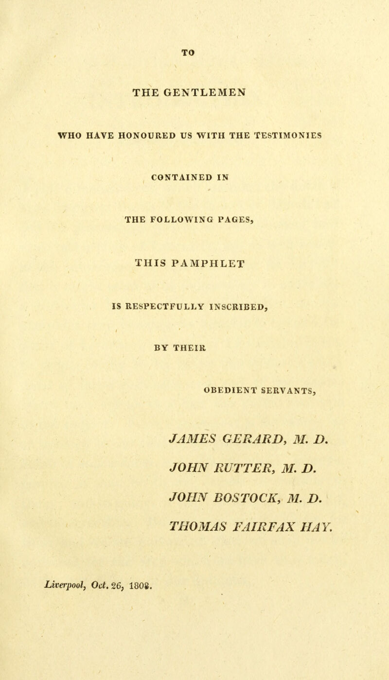 TO THE GENTLEMEN WHO HAVE HONOURED US WITH THE TESTIMONIES CONTAINED IN THE FOLLOWING PAGES, THIS PAMPHLET IS RESPECTFULLY INSCRIBED, BY THEIR OBEDIENT SERVANTS, JAMES GERARD, M. D. JOHN RUTTER, M. D. JOHN BOSTOCK, M. D. THOMAS FAIRFAX HAY, Liverpool, Oct. 26, 1808.