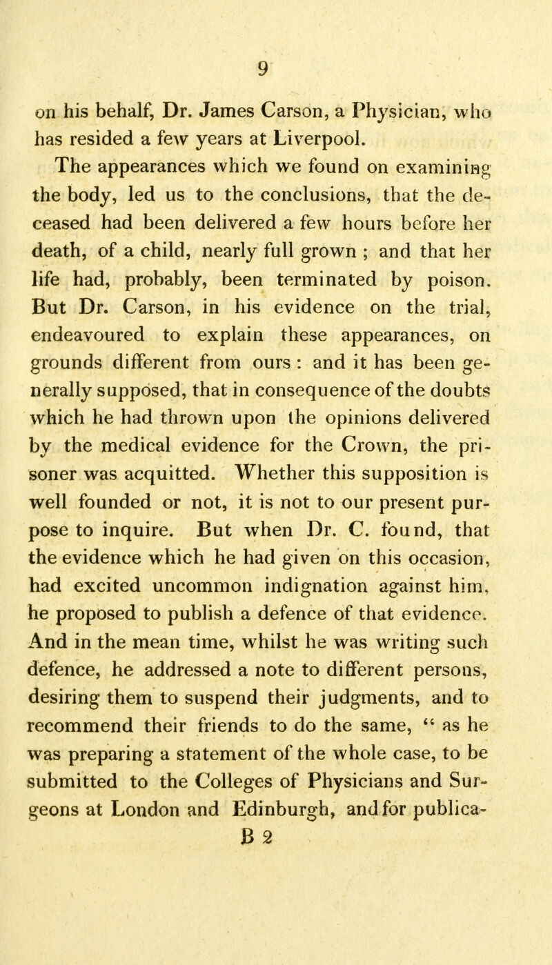 on his behalf, Dr. James Carson, a Physician, who has resided a few years at Liverpool. The appearances which we found on examining the body, led us to the conclusions, that the de- ceased had been delivered a few hours before her death, of a child, nearly full grown ; and that her life had, probably, been terminated by poison. But Dr. Carson, in his evidence on the trial, endeavoured to explain these appearances, on grounds different from ours : and it has been ge- nerally supposed, that in consequence of the doubts which he had thrown upon the opinions delivered by the medical evidence for the Crown, the pri- soner was acquitted. Whether this supposition is well founded or not, it is not to our present pur- pose to inquire. But when Dr. C. found, that the evidence which he had given on this occasion, had excited uncommon indignation against him, he proposed to publish a defence of that evidence. And in the mean time, whilst he was writing such defence, he addressed a note to different persons, desiring them to suspend their judgments, and to recommend their friends to do the same,  as he was preparing a statement of the whole case, to be submitted to the Colleges of Physicians and Sur- geons at London and Edinburgh, and for publica- B2