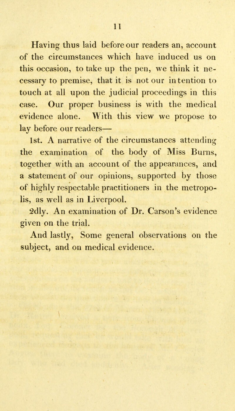 Having thus laid before our readers an, account of the circumstances which have induced us on this occasion, to take up the pen, we think it ne- cessary to premise, that it is notour intention to touch at all upon the judicial proceedings in this case. Our proper business is with the medical evidence alone. With this view we propose to lay before our readers— 1st. A narrative of the circumstances attending the examination of the body of Miss Burns, together with an account of the appearances, and a statement of our opinions, supported by those of highly respectable practitioners in the metropo- lis, as well as in Liverpool. 2dly. An examination of Dr. Carson's evidence given on the trial. And lastly, Some general observations on the subject, and on medical evidence. \