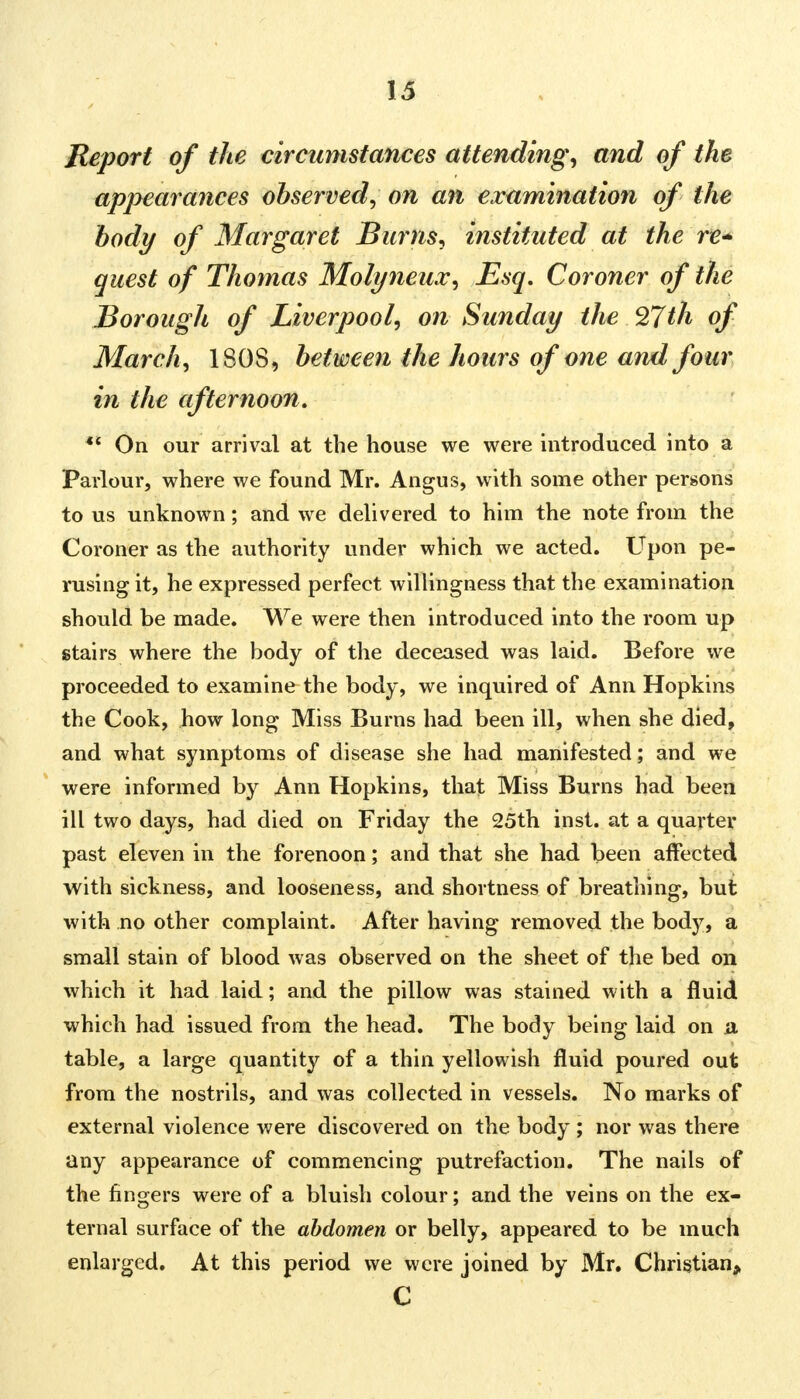 Report of the circumstances attending, and of the appearances observed, on an examination of the body of Margaret Burns, instituted at the re* quest of Thomas Molyneux, Esq. Coroner of the Borough of Liverpool, on Sunday the 27th of March, 1808, between the hours of one and four in the afternoon. •* On our arrival at the house we were introduced into a Parlour, where we found Mr. Angus, with some other persons to us unknown; and we delivered to him the note from the Coroner as the authority under which we acted. Upon pe- rusing it, he expressed perfect willingness that the examination should be made. We were then introduced into the room up stairs where the body of the deceased was laid. Before we proceeded to examine the body, we inquired of Ann Hopkins the Cook, how long Miss Burns had been ill, when she died, and what symptoms of disease she had manifested; and we were informed by Ann Hopkins, that Miss Burns had been ill two days, had died on Friday the 25th inst. at a quarter past eleven in the forenoon; and that she had been affected with sickness, and looseness, and shortness of breathing, but with no other complaint. After having removed the body, a small stain of blood was observed on the sheet of the bed on which it had laid; and the pillow was stained with a fluid which had issued from the head. The body being laid on a table, a large quantity of a thin yellowish fluid poured out from the nostrils, and was collected in vessels. No marks of external violence were discovered on the body ; nor was there any appearance of commencing putrefaction. The nails of the fingers were of a bluish colour; and the veins on the ex- ternal surface of the abdomen or belly, appeared to be much enlarged. At this period we were joined by Mr. Christian, C