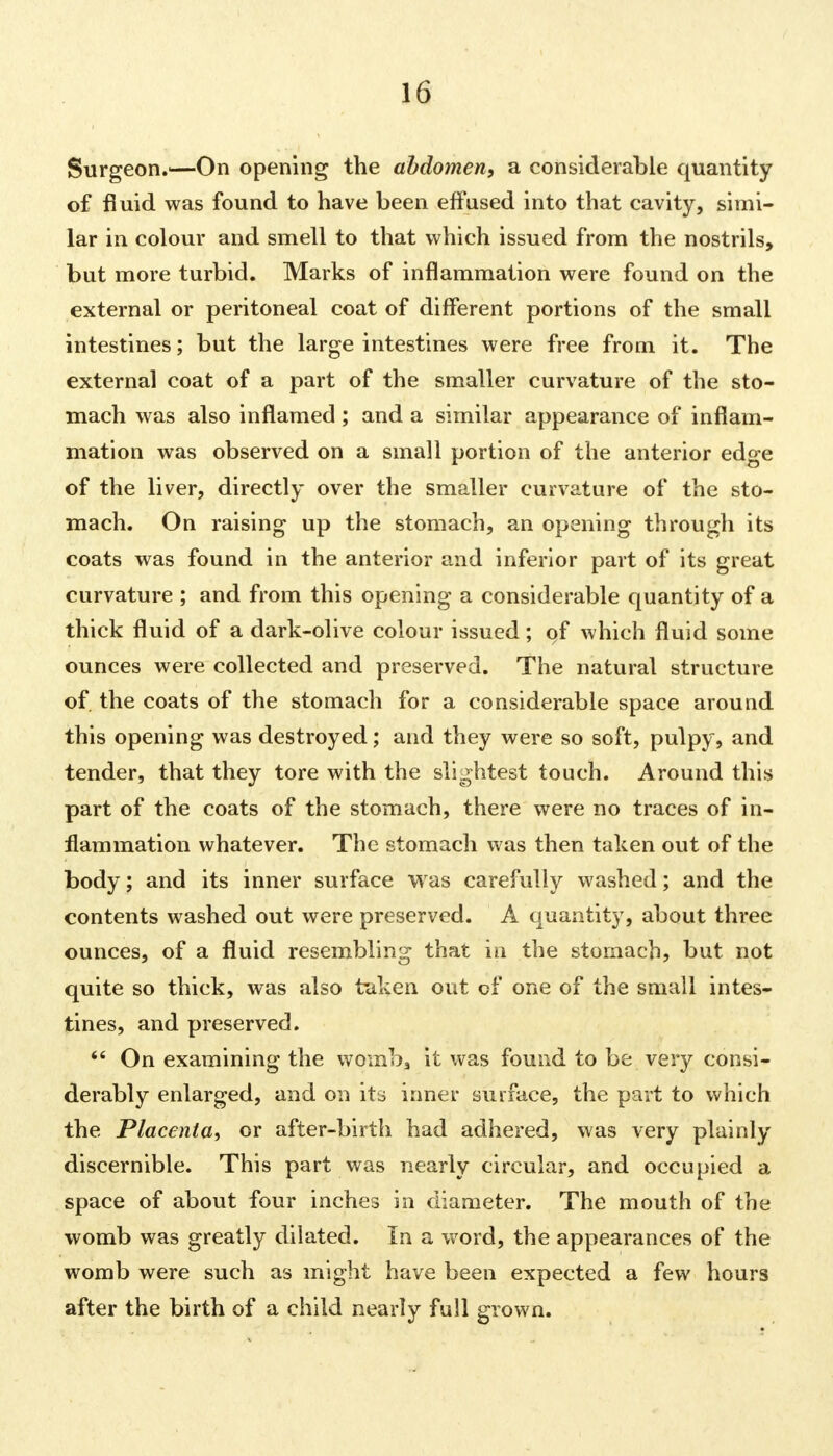 Surgeon.—On opening the abdomen, a considerable quantity of fluid was found to have been effused into that cavity, simi- lar in colour and smell to that which issued from the nostrils, but more turbid. Marks of inflammation were found on the external or peritoneal coat of different portions of the small intestines; but the large intestines were free from it. The external coat of a part of the smaller curvature of the sto- mach was also inflamed; and a similar appearance of inflam- mation was observed on a small portion of the anterior edge of the liver, directly over the smaller curvature of the sto- mach. On raising up the stomach, an opening through its coats was found in the anterior and inferior part of its great curvature ; and from this opening a considerable quantity of a thick fluid of a dark-olive colour issued; of which fluid some ounces were collected and preserved. The natural structure of. the coats of the stomach for a considerable space around this opening was destroyed; and they were so soft, pulpy, and tender, that they tore with the slightest touch. Around this part of the coats of the stomach, there were no traces of in- flammation whatever. The stomach was then taken out of the body; and its inner surface was carefully washed; and the contents washed out were preserved. A quantity, about three ounces, of a fluid resembling that in the stomach, but not quite so thick, was also taken out of one of the small intes- tines, and preserved.  On examining the womb, it was found to be very consi- derably enlarged, and on its inner surface, the part to which the Placenta, or after-birth had adhered, was very plainly discernible. This part was nearly circular, and occupied a space of about four inches in diameter. The mouth of the womb was greatly dilated. In a word, the appearances of the womb were such as might have been expected a few hours after the birth of a child nearly full grown.