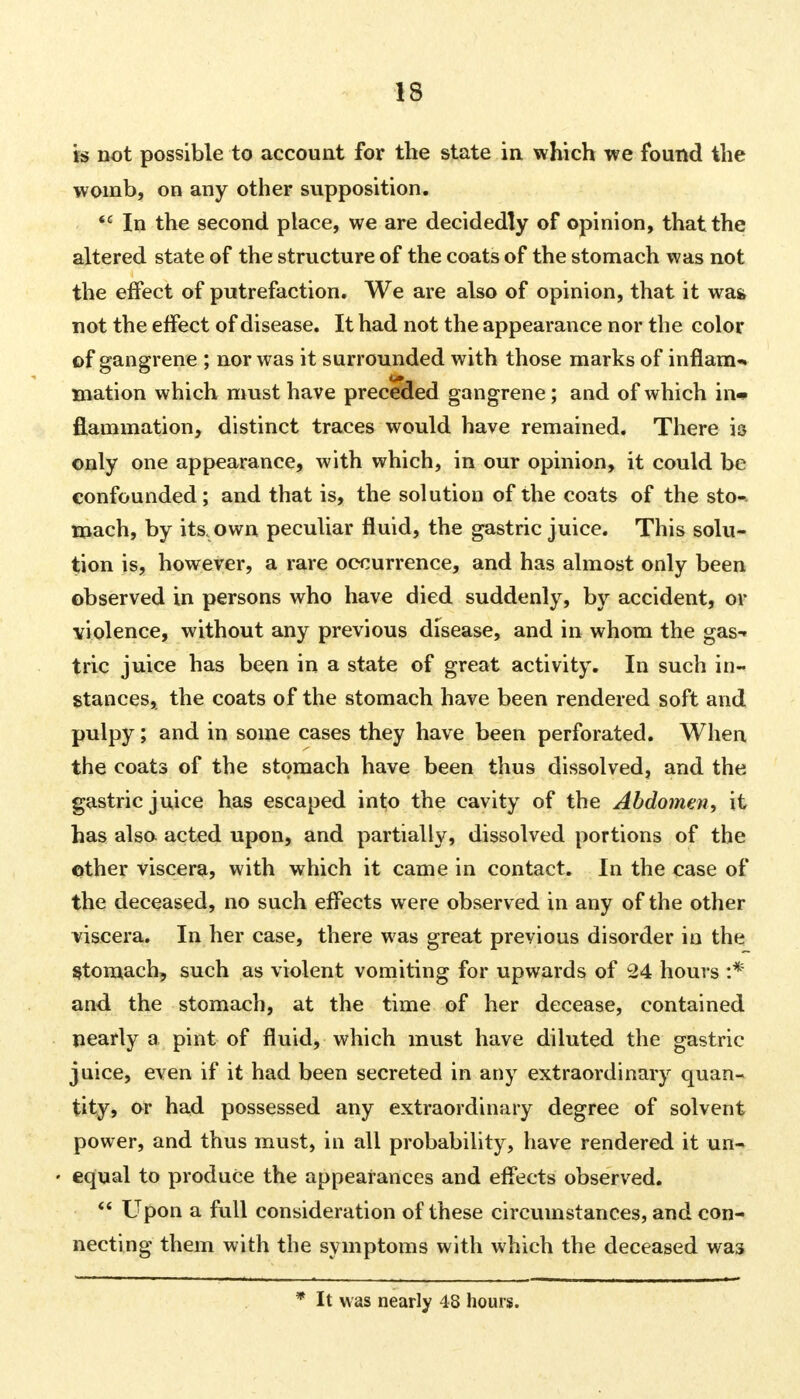 is not possible to account for the state in which we found the womb, on any other supposition. *c In the second place, we are decidedly of opinion, that the altered state of the structure of the coats of the stomach was not the effect of putrefaction. We are also of opinion, that it was. not the effect of disease. It had not the appearance nor the color of gangrene ; nor was it surrounded with those marks of inflame mation which must have preceded gangrene; and of which in- flammation, distinct traces would have remained. There is only one appearance, with which, in our opinion, it could be confounded; and that is, the solution of the coats of the sto- mach, by its. own peculiar fluid, the gastric juice. This solu- tion is, however, a rare occurrence, and has almost only been observed in persons who have died suddenly, by accident, or violence, without any previous disease, and in whom the gas-* trie juice has been in a state of great activity. In such in- stances, the coats of the stomach have been rendered soft and pulpy; and in some cases they have been perforated. When the coats of the stomach have been thus dissolved, and the gastric juice has escaped info the cavity of the Abdomen, it has also acted upon, and partially, dissolved portions of the other viscera, with which it came in contact. In the case of the deceased, no such effects were observed in any of the other viscera. In her case, there was great previous disorder in the Stomach, such as violent vomiting for upwards of 24 hours :* and the stomach, at the time of her decease, contained nearly a pint of fluid, which must have diluted the gastric juice, even if it had been secreted in any extraordinary quan- tity, or had possessed any extraordinary degree of solvent power, and thus must, in all probability, have rendered it un- equal to produce the appearances and effects observed.  Upon a full consideration of these circumstances, and con- necting them with the symptoms with which the deceased was * It was nearly 48 hours.