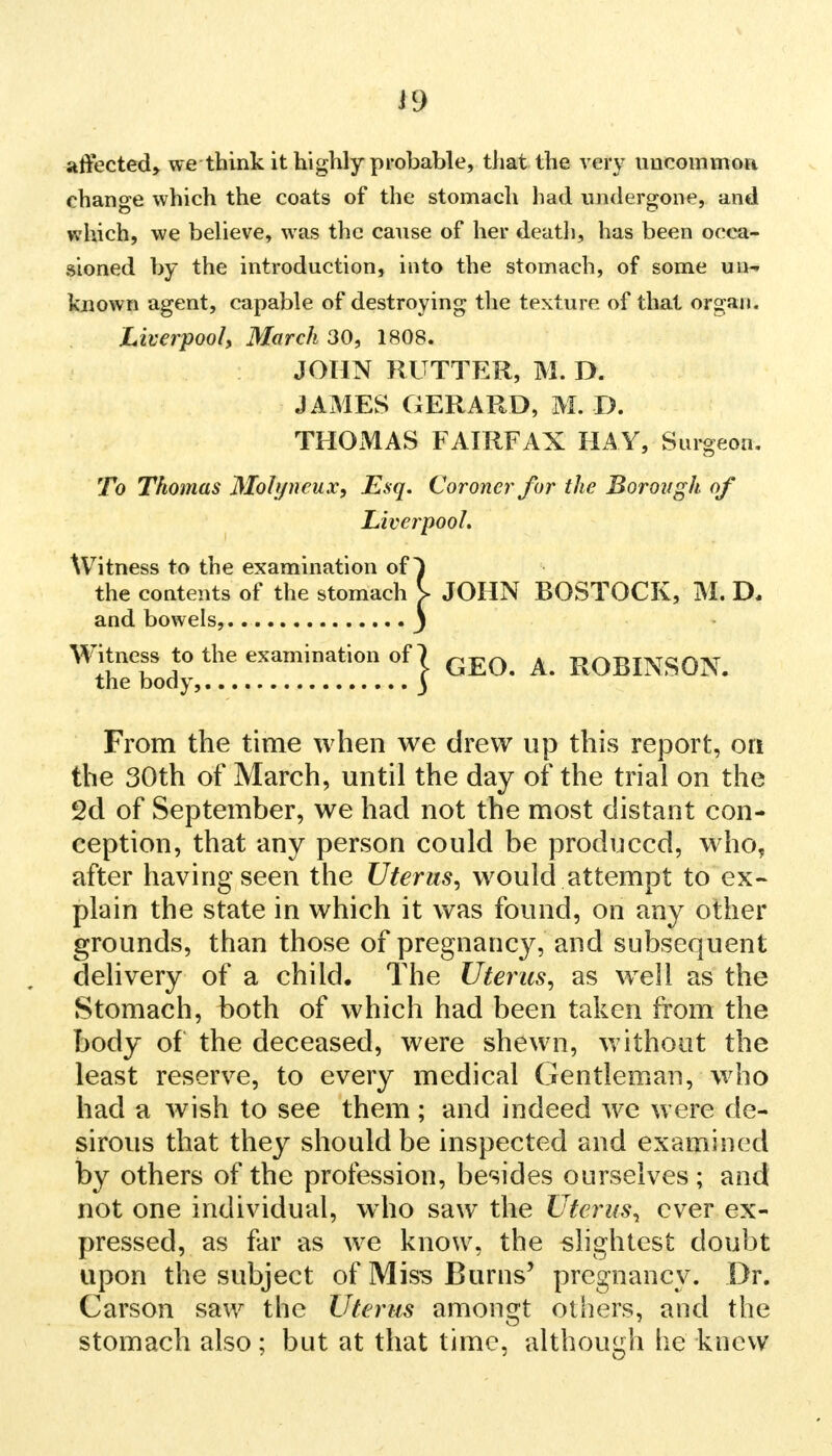 affected, we think it highly probable, that the very uncommon change which the coats of the stomach had undergone, and which, we believe, was the cause of her death, has been occa- sioned by the introduction, into the stomach, of some uu- known agent, capable of destroying the texture of that organ. Liverpool\ March 30, 1808. JOHN RUTTER, M. D. JAMES GERARD, M. D. THOMAS FAIRFAX HAY, Surgeon. To Thomas Molyncux, Esq. Coroner for the Borough of Liverpool. Witness to the examination of) the contents of the stomach \ JOHN BOSTOCK, M. D. and bowels, J Witness to the examination of | GEQ A ROBINSON, the body, ) From the time when we drew up this report, on the 30th of March, until the day of the trial on the 2d of September, we had not the most distant con- ception, that any person could be produced, who, after having seen the Uterus, would attempt to ex- plain the state in which it was found, on any other grounds, than those of pregnancy, and subsequent delivery of a child. The Uterus, as wrell as the Stomach, both of which had been taken from the body of the deceased, were shewn, without the least reserve, to every medical Gentleman, who had a wish to see them; and indeed we were de- sirous that they should be inspected and examined by others of the profession, besides ourselves ; and not one individual, wTho saw the Uterus, ever ex- pressed, as far as we know, the slightest doubt upon the subject of Miss Burns' pregnancy. Dr. Carson saw the Uterus amongt others, and the stomach also; but at that time, although he knew