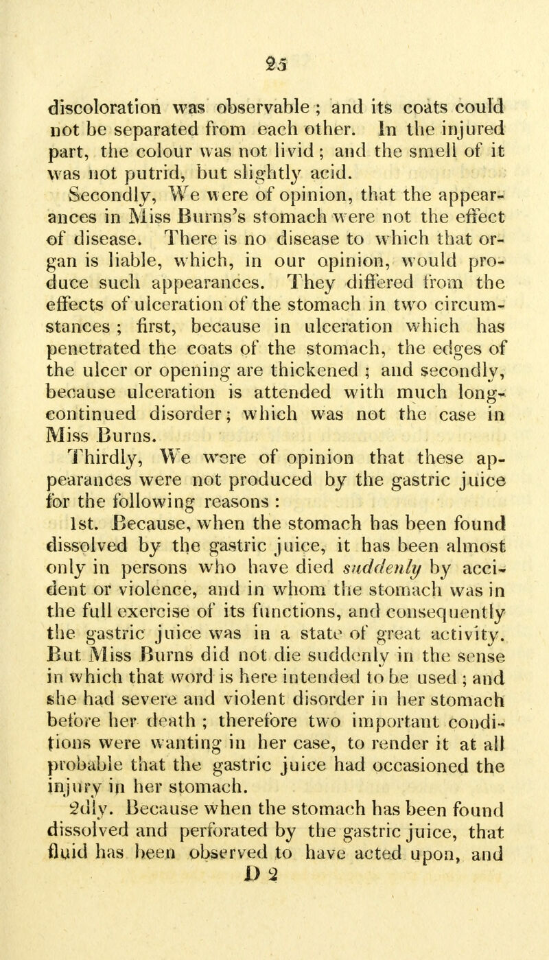 discoloration was observable ; and its coats could not be separated from each other. In the injured part, the colour was not livid; and the smell of it was not putrid, but slightly acid. Secondly, We were of opinion, that the appear- ances in Miss Burns's stomach were not the effect of disease. There is no disease to which that or- gan is liable, which, in our opinion, would pro- duce such appearances. They differed from the effects of ulceration of the stomach in two circum- stances ; first, because in ulceration which has penetrated the coats of the stomach, the edges of the ulcer or opening are thickened ; and secondly, because ulceration is attended with much long^ continued disorder; which was not the case in Miss Burns. Thirdly, We were of opinion that these ap- pearances were not produced by the gastric juice for the following reasons : 1st. Because, when the stomach has been found dissolved by the gastric juice, it has been almost only in persons who have died suddenly by acci- dent or violence, and in whom the stomach was in the full exercise of its functions, and consequently the gastric juice was in a state of great activity. But Miss Burns did not die suddenly in the sense in which that word is here intended to be used ; and she had severe and violent disorder in her stomach before her death ; therefore two important condi- tions were wanting in her case, to render it at all probable that the gastric juice had occasioned the injury in her stomach. 2diy. Because when the stomach has been found dissolved and perforated by the gastric juice, that fluid has been observed to have acted upon, and D2