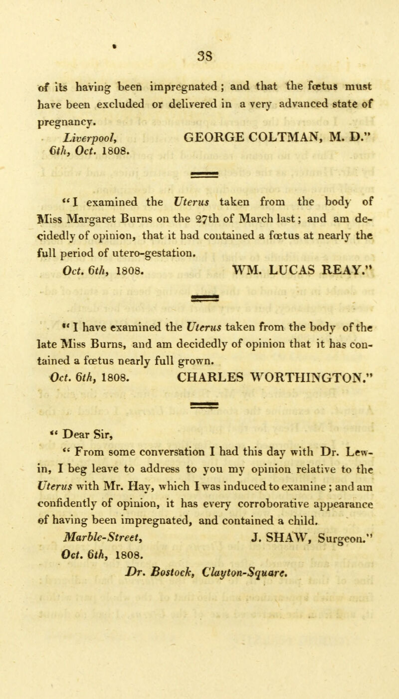 of its having been impregnated ; and that the foetus must have been excluded or delivered in a very advanced state of pregnancy. Liverpool, GEORGE COLTMAN, M. D. 6th, Oct. 1808. I examined the Uterus taken from the body of Bliss Margaret Burns on the 27th of March last; and am de- cidedly of opinion, that it had contained a foetus at nearly the full period of utero-gestation. Oct. 6th, 1808. WM. LUCAS REAY.'* *■ I have examined the Uterus taken from the body of the late Miss Burns, and am decidedly of opinion that it has con- tained a foetus nearly full grown. Oct. 6th, 1808. CHARLES WORTHINGTON. *' Dear Sir,  From some conversation I had this day with Dr. Lew- in, I beg leave to address to you my opinion relative to the Uterus with Mr. Hay, which I was induced to examine ; and am confidently of opinion, it has every corroborative appearance of having been impregnated, and contained a child. Marble-Street, J. SHAW, Surgeon. Oct. 6th, 1808. Dr. Bostock, Clayton-Square.