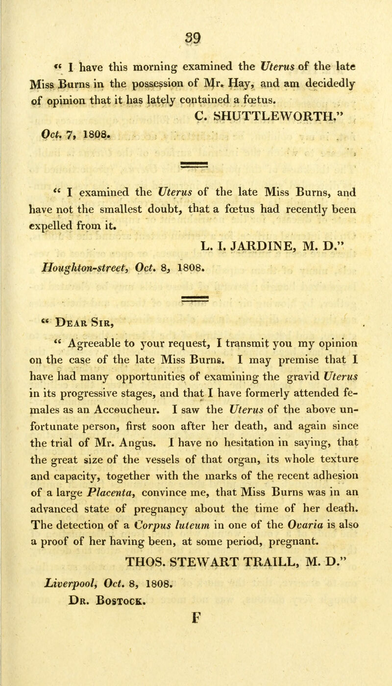  I have this morning examined the Uterus of the late Miss Burns in the possession of ]VJr. Hay, and am decidedly of opinion that it has lately contained a foetus. C. SHUTTLEWORTH, Oct. 7, 1808.  I examined the Uterus of the late Miss Burns, and have not the smallest doubt, that a foetus had recently been expelled from it. L. I. JARDINE, M. D. Houghton-street, Oct. 8, 1808. « Dear Sir, w Agreeable to your request, I transmit you my opinion on the case of the late Miss Burns. I may premise that I have had many opportunities of examining the gravid Uterus in its progressive stages, and that I have formerly attended fe- males as an Accoucheur. I saw the Uterus of the above un- fortunate person, first soon after her death, and again since the trial of Mr. Angus. I have no hesitation in saying, that the great size of the vessels of that organ, its whole texture and capacity, together with the marks of the recent adhesion of a large Placenta, convince me, that Miss Burns was in an advanced state of pregnancy about the time of her death. The detection of a Corpus luteum in one of the Ovaria is also a proof of her having been, at some period, pregnant. THOS. STEWART TRAILL, M. D. Liverpool, Oct. 8, 1808. Dr. Bostock. F