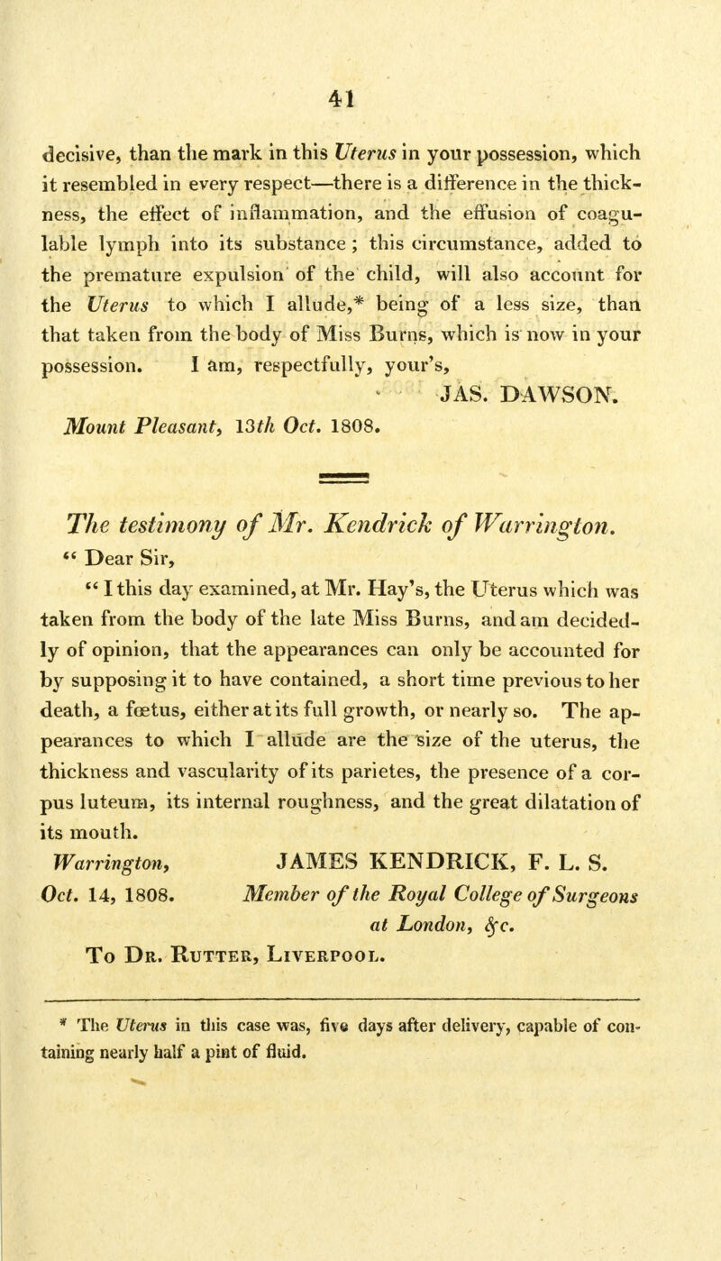 decisive, than the mark in this Uterus in your possession, which it resembled in every respect—there is a difference in the thick- ness, the effect of inflammation, and the effusion of coagu- lable lymph into its substance ; this circumstance, added to the premature expulsion of the child, will also account for the Uterus to which I allude,* being of a less size, than that taken from the body of Miss Burns, which is now in your possession. I am, respectfully, your's, JAS. DAWSON. Mount Pleasant, 13th Oct. 1808. The testimony of Mr. Kendrick of Warrington, f* Dear Sir,  I this day examined, at Mr. Hay's, the Uterus which was taken from the body of the late Miss Burns, and am decided- ly of opinion, that the appearances can only be accounted for by supposing it to have contained, a short time previous to her death, a foetus, either at its full growth, or nearly so. The ap- pearances to which I allude are the size of the uterus, the thickness and vascularity of its parietes, the presence of a cor- pus luteum, its internal roughness, and the great dilatation of its mouth. Warrington, JAMES KENDRICK, F. L. S. Oct. 14, 1808. Member of the Royal College of Surgeons at London, fyc. To Dr. Rutter, Liverpool. * The litems in this case was, five days after delivery, capable of con- taining nearly half a pint of fluid.