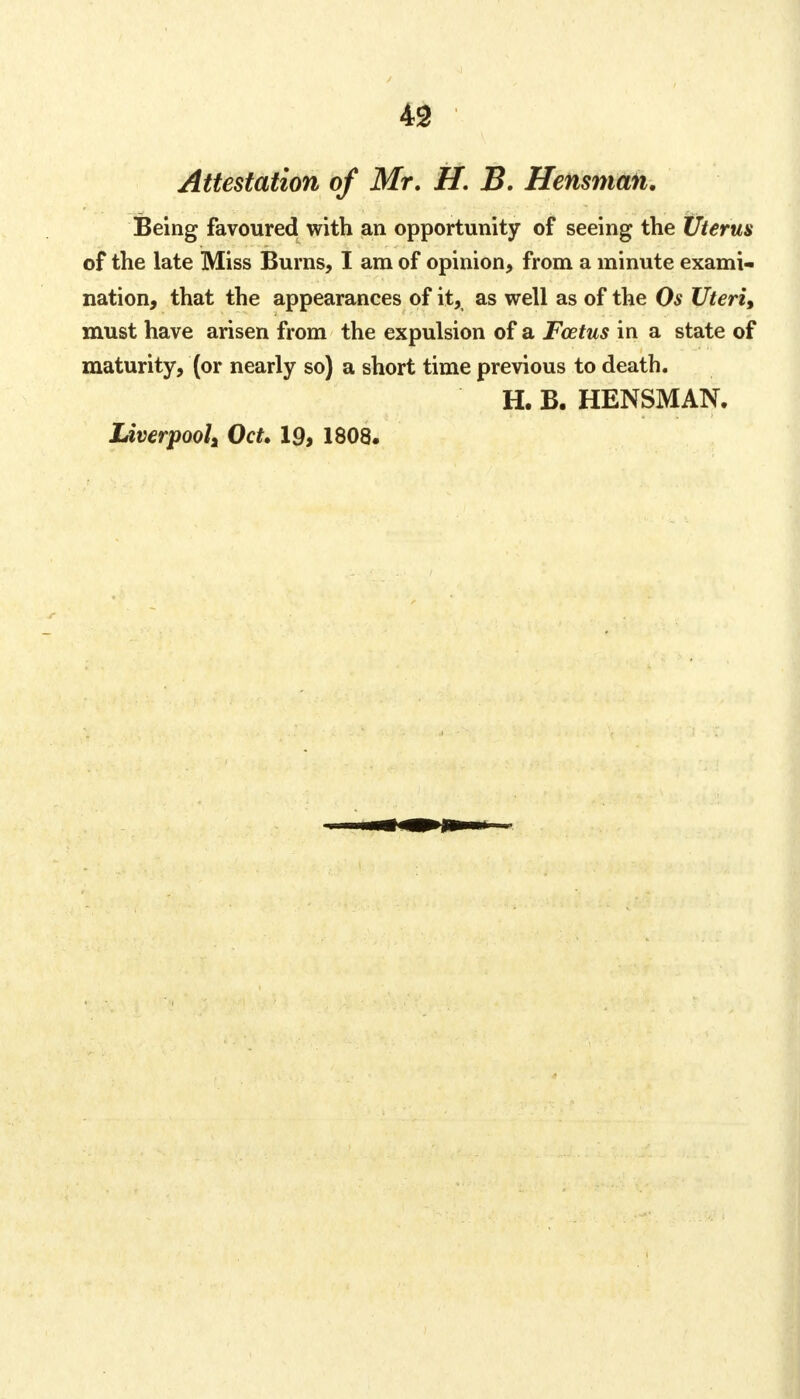 Attestation of Mr. H. B. Hensman. Being favoured with an opportunity of seeing the Uterus of the late Miss Burns, I am of opinion, from a minute exami- nation, that the appearances of it,, as well as of the Os Uteri, must have arisen from the expulsion of a Fcetus in a state of maturity, (or nearly so) a short time previous to death. H. B. HENSMAN.