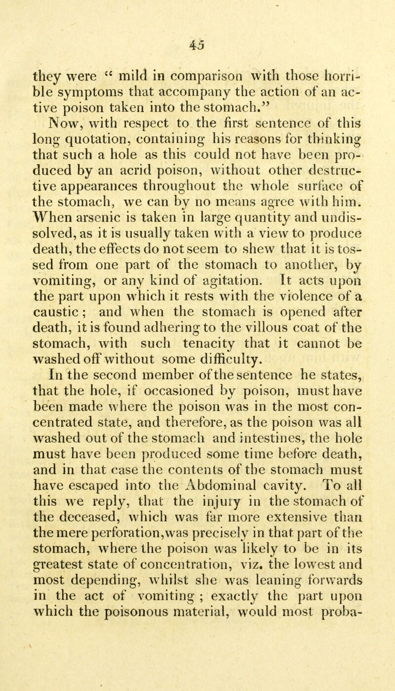 they were  mild in comparison with those horri- ble symptoms that accompany the action of an ac- tive poison taken into the stomach. Now, with respect to the first sentence of this long quotation, containing his reasons for thinking that such a hole as this could not have been pro- duced by an acrid poison, without other destruc- tive appearances throughout the whole surface of the stomach, we can by no means agree with him. When arsenic is taken in large quantity and undis- solved, as it is usually taken with a view to produce death, the effects do not seem to shew that it is tos- sed from one part of the stomach to another, by vomiting, or any kind of agitation. It acts upon the part upon which it rests with the violence of a caustic; and when the stomach is opened after death, it is found adhering to the villous coat of the stomach, with such tenacity that it cannot be washed off withou t some difficulty. In the second member of the sentence he states, that the hole, if occasioned by poison, must have been made where the poison was in the most con- centrated state, and therefore, as the poison was all washed out of the stomach and intestines, the hole must have been produced some time before death, and in that case the contents of the stomach must have escaped into the Abdominal cavity. To all this we reply, that the injury in the stomach of the deceased, which was far more extensive than the mere perforation, was precisely in that part of the stomach, where the poison was likely to be in its greatest state of concentration, viz. the lowest and most depending, whilst she was leaning forwards in the act of vomiting ; exactly the part upon which the poisonous material, would most proba-