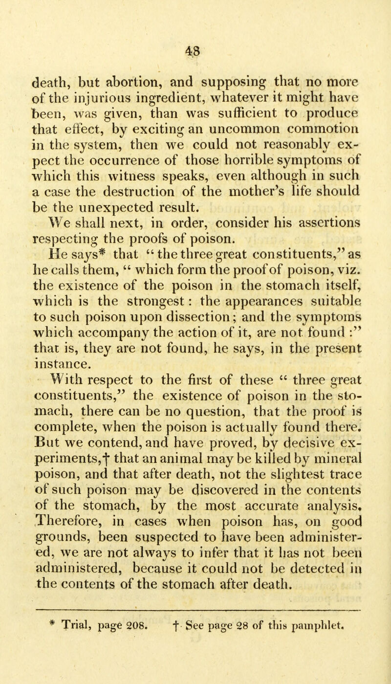 death, but abortion, and supposing that no more of the injurious ingredient, whatever it might have been, was given, than was sufficient to produce that effect, by exciting an uncommon commotion in the system, then we could not reasonably ex- pect the occurrence of those horrible symptoms of which this witness speaks, even although in such a case the destruction of the mother's life should be the unexpected result. We shall next, in order, consider his assertions respecting the proofs of poison. He says* that  the three great constituents, as he calls them,  which form the proof of poison, viz. the existence of the poison in the stomach itself, which is the strongest: the appearances suitable to such poison upon dissection; and the symptoms which accompany the action of it, are not found that is, they are not found, he says, in the present instance. With respect to the first of these  three great constituents, the existence of poison in the sto- mach, there can be no question, that the proof is complete, when the poison is actually found there. But we contend, and have proved, by decisive ex- periments, f that an animal may be killed by mineral poison, and that after death, not the slightest trace of such poison may be discovered in the contents of the stomach, by the most accurate analysis, Therefore, in cases when poison has, on good grounds, been suspected to have been administer- ed, we are not always to infer that it has not been administered, because it could not be detected in the contents of the stomach after death. * Trial, page 208. f ■ See page 28 of this pamphlet.