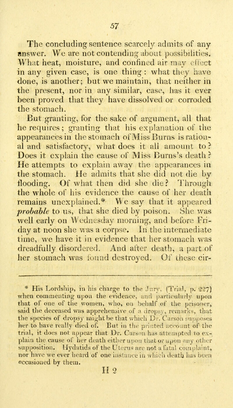 The concluding sentence scarcely admits of any answer. We are not contending about possibilities. What heat, moisture, and confined air may effect in any given case, is one thing : what they have done, is another; but we maintain, that neither in the present, nor in any similar, case, has it ever been proved that they have dissolved or corroded the stomach. But granting, for the sake of argument, all that he requires; granting that his explanation of the appearances in the stomach of Miss B urns is ration- al and satisfactory, what does it all amount to ? Does it explain the cause of Miss Burns's death? He attempts to explain away the appearances in the stomach. He admits that she did not die by flooding. Of what then did she die? Through the whole of his evidence the cause of her death remains unexplained.* We say that it appeared probable to us, that she died by poison. She was well early on Wednesday morning, and before Fri- day at noon she was a corpse. In the intermediate time, we have it in evidence that her stomach was dreadfully disordered. And after death, a part of her stomach was iound destroyed. Of these cir- * His Lordship, in his charge to the Jury, (Trial, p. 227) when commenting upon the evidence, and particularly upon that of one of the women, who, on behalf of the prisoner, said the deceased was apprehensive of a dropsy, remarjks, that the species of dropsy might he that which Dr. Carson supposes her to have really died of. But in the printed account of the trial, it does not appear that Dr. Carson has attempted to ex- plain the cause of her death either upon that or upon any other supposition. Hydatids of the Uterus are not a fatal complaint, nor have we ever heard of one instance in which death has been occasioned by them. H 2