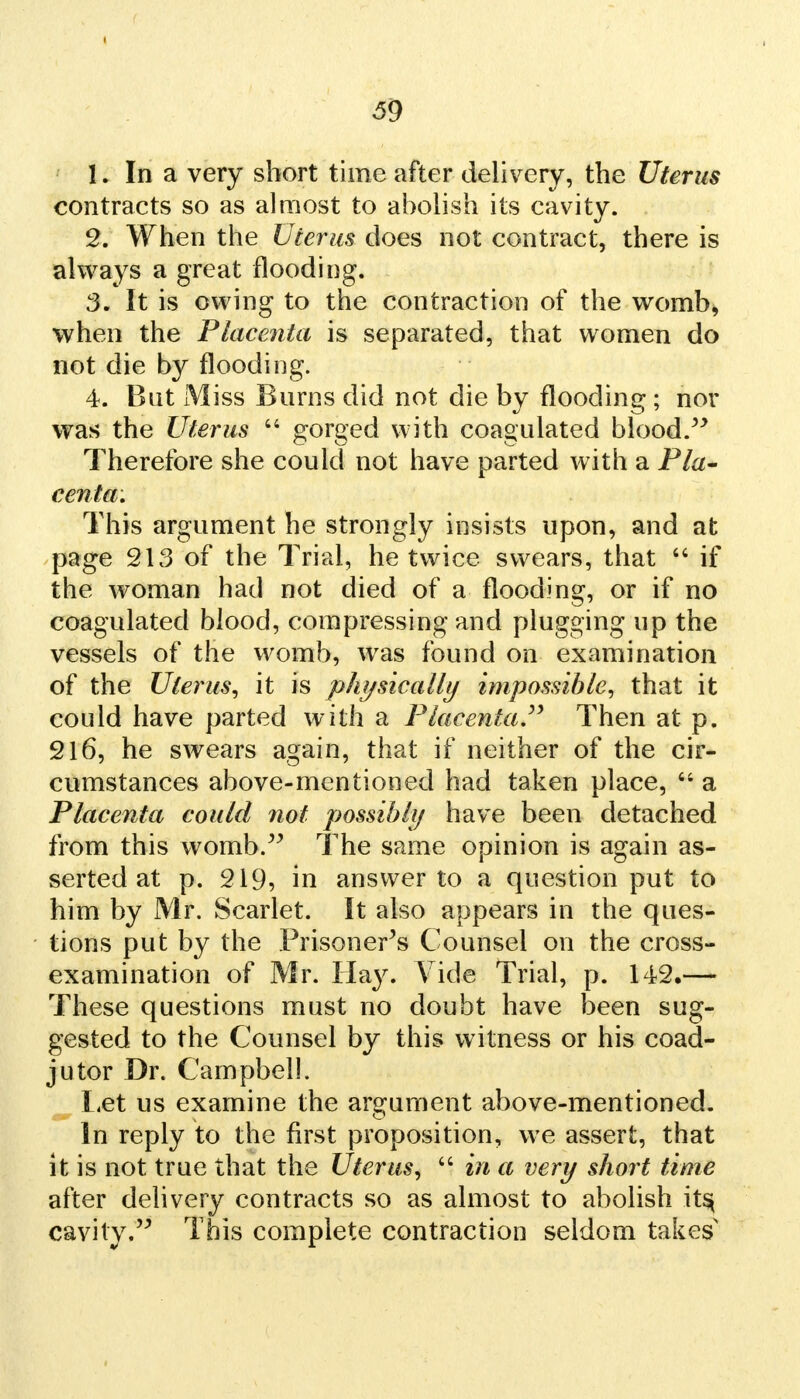 1. In a very short time after delivery, the Uterus contracts so as almost to abolish its cavity. 2. When the Uterus does not contract, there is always a great flooding. 3. It is owing to the contraction of the womb, when the Placenta is separated, that women do not die by flooding. 4. But Miss Burns did not die by flooding ; nor was the Uterus  gorged with coagulated blood. Therefore she could not have parted with a Pla- centa. This argument he strongly insists upon, and at page 213 of the Trial, he twice swears, that  if the woman had not died of a flooding, or if no coagulated blood, compressing and plugging up the vessels of the womb, was found on examination of the Uterus, it is physically impossible, that it could have parted with a Placenta. Then at p. 216, he swears again, that if neither of the cir- cumstances above-mentioned had taken place,  a Placenta coulcl not possibly have been detached from this womb. The same opinion is again as- serted at p. 219, in answer to a question put to him by Mr. Scarlet. It also appears in the ques- tions put by the Prisoner's Counsel on the cross- examination of Mr. Hay. Vide Trial, p. 142,— These questions must no doubt have been sug- gested to the Counsel by this witness or his coad- jutor Dr. Campbell. Let us examine the argument above-mentioned. In reply to the first proposition, we assert, that it is not true that the Uterus,  in a very short time after delivery contracts so as almost to abolish its, cavity. This complete contraction seldom takes