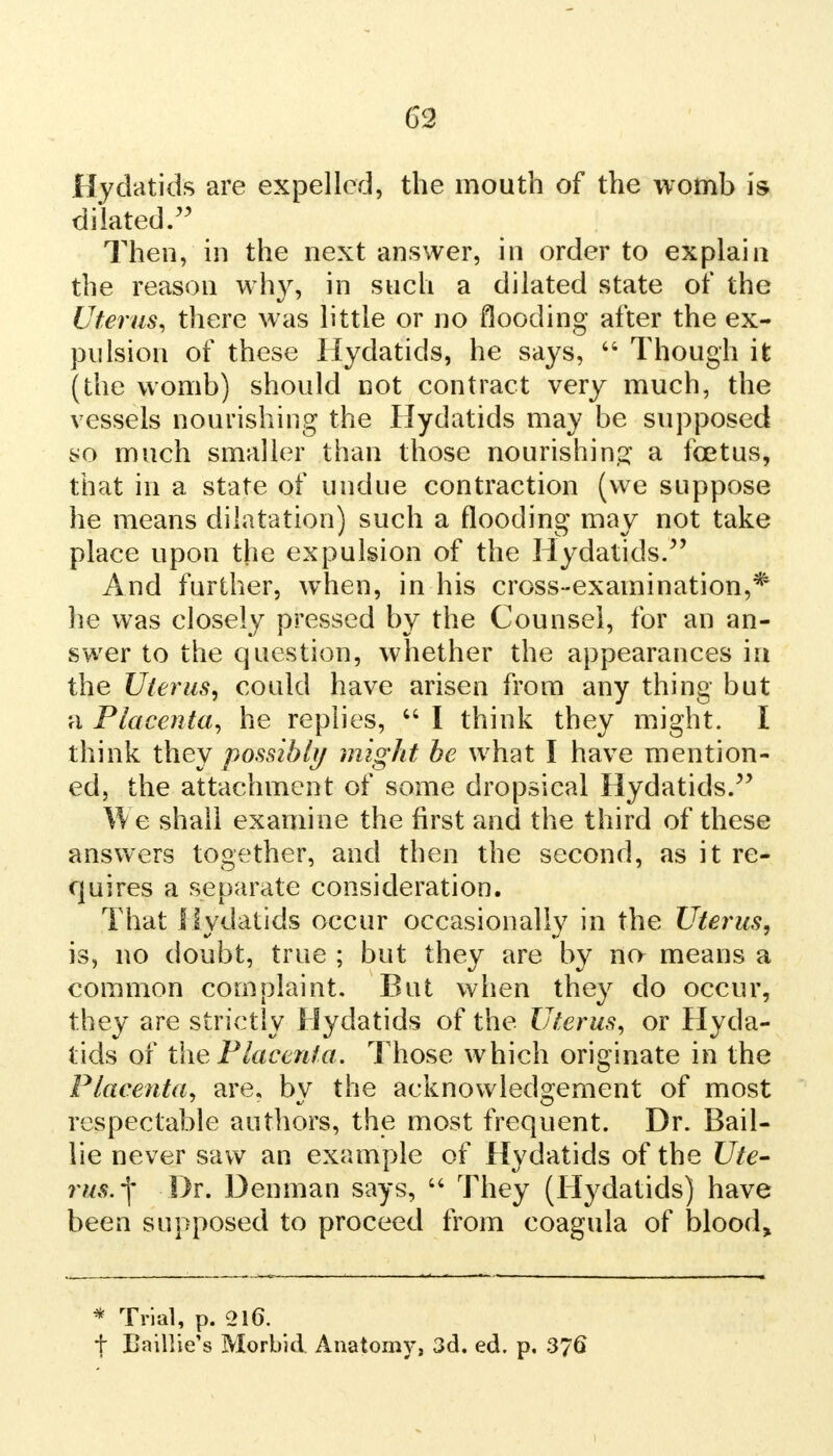 Hydatids are expelled, the mouth of the womb is dilated. Then, in the next answer, in order to explain the reason why, in such a dilated state of the Uterus, there was little or no flooding after the ex- pulsion of these Hydatids, he says,  Though it (the womb) should not contract very much, the vessels nourishing the Hydatids may be supposed ^o much smaller than those nourishing a foetus, that in a state of undue contraction (we suppose he means dilatation) such a flooding may not take place upon the expulsion of the Hydatids/' And further, wThen, in his cross-examination,* lie was closely pressed by the Counsel, for an an- swer to the question, whether the appearances in the Uterus, could have arisen from any thing but n Placenta, he replies,  I think they might. I think they possibly might be what I have mention- ed, the attachment of some dropsical Hydatids. We shall examine the first and the third of these answers together, and then the second, as it re- quires a separate consideration. That Hydatids occur occasionally in the Uterus, is, no doubt, true ; but they are by no means a common complaint. But when they do occur, they are strictly Hydatids of the Uterus, or Hyda- tids of the Placenta. Those which originate in the Placenta, are. by the acknowledgement of most respectable authors, the most frequent. Dr. Bail- lie never saw an example of Hydatids of the Ute- rus, j* Dr. Denman says,  They (Hydatids) have been supposed to proceed from coagula of blood, * Trial, p. 216. t Eaillie's Morbid. Anatomy, 3d. ed. p. 376