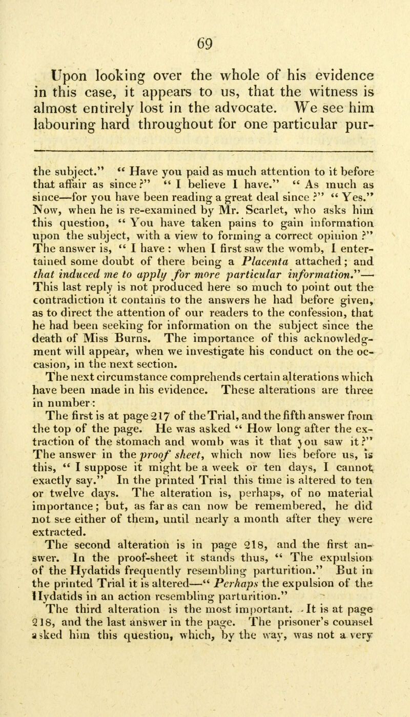 Upon looking over the whole of his evidence in this case, it appears to us, that the witness is almost entirely lost in the advocate. We see him labouring hard throughout for one particular pur- the subject.  Have you paid as much attention to it before that affair as since?  I believe I have.  As much as since—for you have been reading a great deal since ?  Yes. Now, when he is re-examined by Mr. Scarlet, who asks him this question,  You have taken pains to gain information upon the subject, with a view to forming a correct opinion ? The answer is,  I have : when I first saw the womb, I enter- tained some doubt of there being a Placenta attached; and that induced me to apply for more particular information—■ This last reply is not produced here so much to point out the contradiction it contains to the answers he had before given, as to direct the attention of our readers to the confession, that he had been seeking for information on the subject since the death of Miss Burns. The importance of this acknowledg- ment will appear, when we investigate his conduct on the oc- casion, in the next section. The next circumstance comprehends certain alterations which have been made in his evidence. These alterations are three in number : The first is at page 217 of the Trial, and the fifth answer from the top of the page. He was asked  How long after the ex- traction of the stomach and womb was it that jou saw it? The answer in the proof sheet, which now lies before us, is this,  I suppose it might be a week or ten days, I cannot, exactly say. In the printed Trial this time is altered to ten or twelve days. The alteration is, perhaps, of no material importance; but, as far as can now be remembered, he did not see either of them, until nearly a month after they were extracted. The second alteration is in page 218, and the first an- swer. In the proof-sheet it stands thus,  The expulsion of the Hydatids frequently resembling parturition. But in the printed Trial it is altered— Perhaps the expulsion of the Hydatids in an action resembling parturition. The third alteration is the most important. -It is at page 218, and the last answer in the page. The prisoner's counsel a sked him this question, which, by the way, was not a very