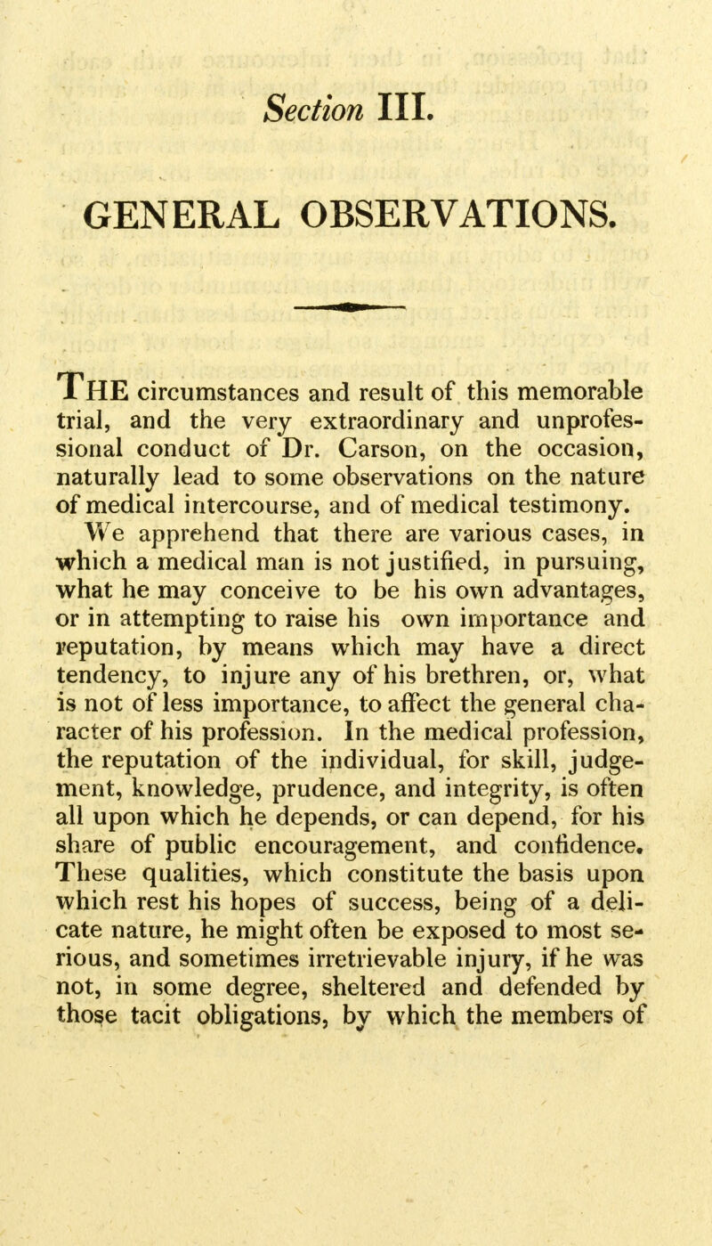 Section III. GENERAL OBSERVATIONS. The circumstances and result of this memorable trial, and the very extraordinary and unprofes- sional conduct of Dr. Carson, on the occasion, naturally lead to some observations on the nature of medical intercourse, and of medical testimony. We apprehend that there are various cases, in which a medical man is not justified, in pursuing, what he may conceive to be his own advantages, or in attempting to raise his own importance and reputation, by means which may have a direct tendency, to injure any of his brethren, or, what is not of less importance, to affect the general cha- racter of his profession. In the medical profession, the reputation of the individual, for skill, judge- ment, knowledge, prudence, and integrity, is often all upon which he depends, or can depend, for his share of public encouragement, and confidence. These qualities, which constitute the basis upon which rest his hopes of success, being of a deli- cate nature, he might often be exposed to most se- rious, and sometimes irretrievable injury, if he was not, in some degree, sheltered and defended by those tacit obligations, by which the members of