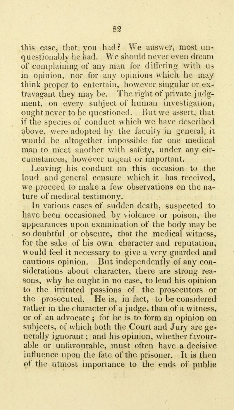 this case, that you had? We answer, most un- questionably he bad. We should never even dream of complaining of any man for differing with us in opinion, nor for any opinions which he may think proper to entertain, however singular or ex- travagant they may be. The right of private judg- ment, on every subject of human investigation, ought never to be questioned. But wc assert, that if the species of conduct which we have described above, were adopted by the faculty in general, it would be altogether impossible for one medical man to meet another with safety, under any cir- cumstances, however urgent or important. Leaving his conduct on this occasion to the loud and general censure which it has received, we proceed to make a few observations on the na- ture of medical testimony. In various cases of sudden death, suspected to have been occasioned by violence or poison, the appearances upon examination of the body may be so doubtful or obscure, that the medical witness, for the sake of his own character and reputation, would feel it necessary to give a very guarded and cautious opinion. But independently of any con- siderations about character, there are strong rea- sons, why he ought in no case, to lend his opinion to the irritated passions of the prosecutors or the prosecuted. He is, in fact, to be considered rather in the character of a judge, than of a witness, or of an advocate ; for he is to form an opinion on subjects, of which both the Court and Jury are ge- nerally ignorant; and his opinion, whether favour- able or unfavourable, must often have a decisive influence upon the fate of the prisoner. It is then of the utmost importance to the ends of public