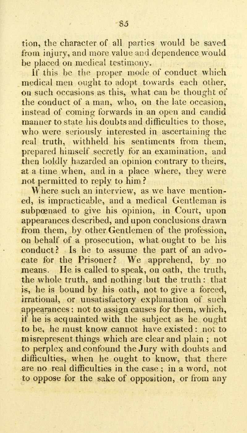 tion, the character of all parties would be saved from injury, and more value and dependence would be placed on medical testimony. If this be the proper mode of conduct which medical men ought to adopt towards each other, on such occasions as this, what can be thought of the conduct of a man, who, on the late occasion, instead of coming forwards in an open and candid manner to state his doubts and difficulties to those, who were seriously interested in ascertaining the real truth, withheld his sentiments from them, prepared himself secretly for an examination, and then boldly hazarded an opinion contrary to theirs, at a time when, and in a place where, they were not permitted to reply to him ? Where such an interview, as we have mention- ed, is impracticable, and a medical Gentleman is subpoenaed to give his opinion, in Court, upon appearances described, and upon conclusions drawn from them, by other Gentlemen of the profession, on behalf of a prosecution, what ought to be his conduct ? Is he to assume the part of an advo- cate for the Prisoner? We apprehend, by no means. He is called to speak, on oath, the truth, the whole truth, and nothing but the truth: that is, he is bound by his oath, not to give a forced, irrational, or unsatisfactory explanation of such appearances : not to assign causes for them, which, if he is acquainted with the subject as he ought to be, he must know cannot have existed : not to misrepresent things which are clear and plain ; not to perplex and confound the Jury with doubts and difficulties, when he ought to know, that there are no real difficulties in the case ; in a word, not to oppose for the sake of opposition, or from any