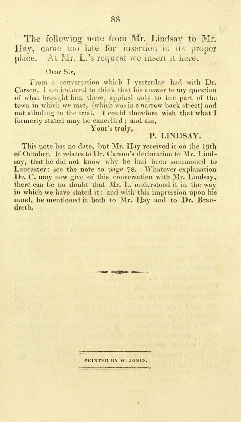 The following note from Mr. Lindsay to Mr. Hay, came too late for insertion ii* its propef place. At Mr. L.'s request we insert it here. Dear Sir, From a conversation which T yesterday had with Dr. Carson, I am induced to think that his answer to my question of what brought him there', applied only to the part of the town in which we met, (which was in a narrow back street) and not alluding to the trial. I could therefore wish that what I formerly stated may be cancelled; and am, Your's truly, P. LINDSAY. This note has no date, but Mr. Hay received it on the 19th of October. It relates to Dr. Carson's declaration to Mr. Lind- say, that he did not know why he had been summoned to Lancaster: see the note to page 78. Whatever explanation Dr. C. may now give of this conversation with Mr. Lindsay, there can be no doubt that Mr. L. understood it in the way in which we have stated it: and with this impression upon his mind, he mentioned it both to Mr. Hay and to Dr. Bran- dreth. PRINTED BY W. JONES.