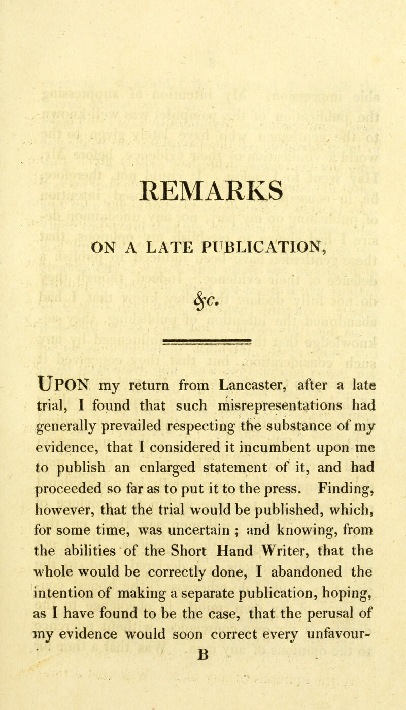 ON A LATE PUBLICATION, UPON my return from Lancaster, after a late trial, I found that such misrepresentations had generally prevailed respecting the substance of my evidence, that I considered it incumbent upon me to publish an enlarged statement of it, and had proceeded so far as to put it to the press. Finding, however, that the trial would be published, which, for some time, was uncertain ; and knowing, from the abilities of the Short Hand Writer, that the whole would be correctly done, I abandoned the intention of making a separate publication, hoping, as I have found to be the case, that the perusal of my evidence would soon correct every unfavour- B