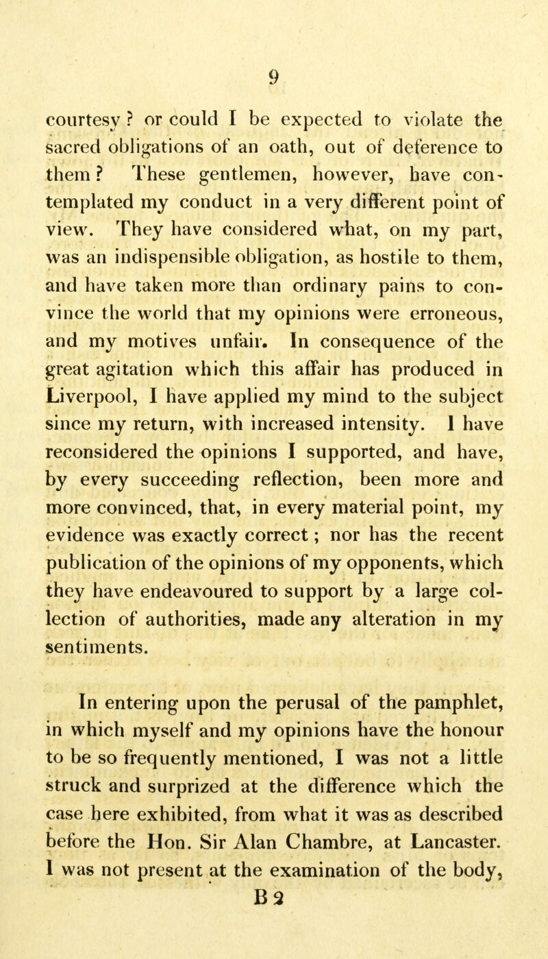 courtesy ? or could I be expected to violate the sacred obligations of an oath, out of deference to them ? These gentlemen, however, have con- templated my conduct in a very different point of view. They have considered what, on my part, was an indispensible obligation, as hostile to them, and have taken more than ordinary pains to con- vince the world that my opinions were erroneous, and my motives unfair. In consequence of the great agitation which this affair has produced in Liverpool, I have applied my mind to the subject since my return, with increased intensity. 1 have reconsidered the opinions I supported, and have, by every succeeding reflection, been more and more convinced, that, in every material point, my evidence was exactly correct; nor has the recent publication of the opinions of my opponents, which they have endeavoured to support by a large col- lection of authorities, made any alteration in my sentiments. In entering upon the perusal of the pamphlet, in which myself and my opinions have the honour to be so frequently mentioned, I was not a little struck and surprized at the difference which the case here exhibited, from what it was as described before the Hon. Sir Alan Chambre, at Lancaster. I was not present at the examination of the body, B2