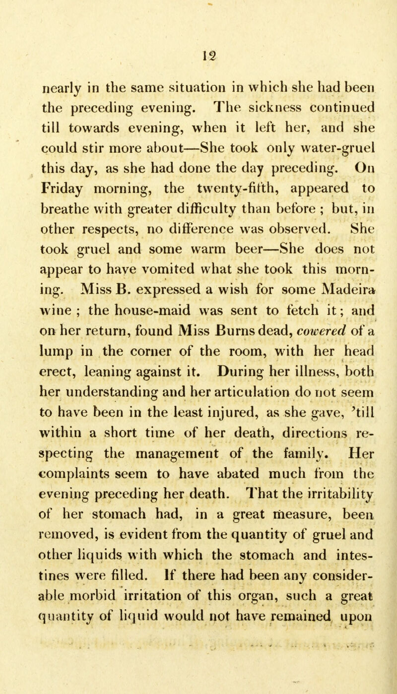 nearly in the same situation in which she had been the preceding evening. The sickness continued till towards evening, when it left her, and she could stir more about—She took only water-gruel this day, as she had done the day preceding. On Friday morning, the twenty-firth, appeared to breathe with greater difficulty than before ; but, in other respects, no difference was observed. She took gruel and some warm beer—She does not appear to have vomited what she took this morn- ing. Miss B. expressed a wish for some Madeira wine; the house-maid was sent to fetch it; and on her return, found Miss Burns dead, cowered of a lump in the corner of the room, with her head erect, leaning against it. During her illness, both her understanding and her articulation do not seem to have been in the least injured, as she gave, *till within a short time of her death, directions re- specting the management of the family. Her complaints seem to have abated much from the evening preceding her death. That the irritability of her stomach had, in a great measure, been removed, is evident from the quantity of gruel and other liquids with which the stomach and intes- tines were filled. If there had been any consider- able morbid irritation of this organ, such a great quantity of liquid would not have remained upon