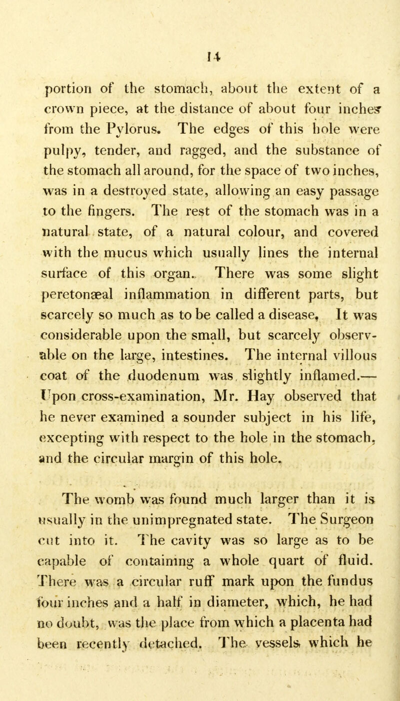 portion of the stomach, about the extent of a crown piece, at the distance of about four inches' from the Pvlorus. The edges of this hole were pulpy, tender, and ragged, and the substance of the stomach all around, for the space of two inches, was in a destroyed state, allowing an easy passage to the fingers. The rest of the stomach was in a natural state, of a natural colour, and covered with the mucus which usually lines the internal surface of this organ.. There was some slight peretonaeal inflammation in different parts, but scarcely so much as to be called a disease, It was considerable upon the small, but scarcely observ- able on the large, intestines. The internal villous coat of the duodenum was slightly inflamed.— Upon cross-examination, Mr. Hay observed that he never examined a sounder subject in his life, excepting with respect to the hole in the stomach, and the circular margin of this hole. The womb was found much larger than it is usually in the unimpregnated state. The Surgeon cut into it. The cavity was so large as to be capable of containing a whole quart of fluid. There was a circular ruff mark upon the fundus tour inches and a half in diameter, which, he had no doubt, was the place from which a placenta had been recently detached. The vessel which he