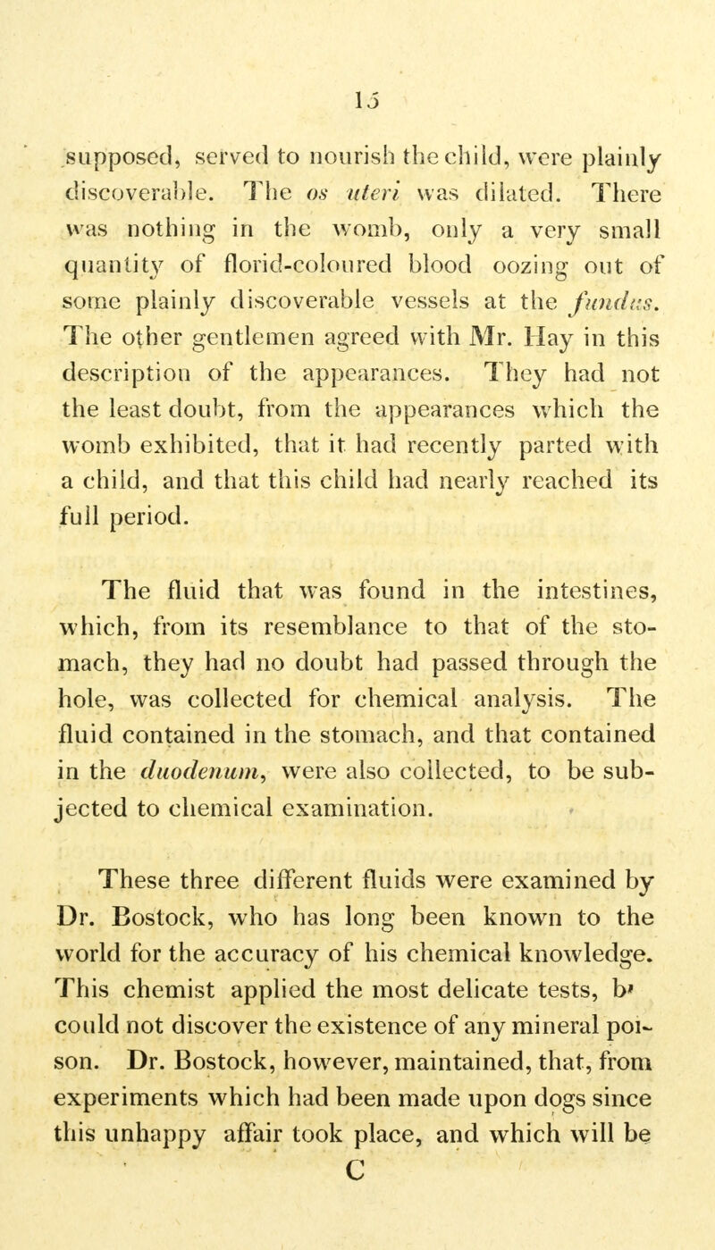 supposed, served to nourish the child, were plainly discoverable. The os uteri was dilated. There was nothing in the womb, only a very small quantity of florid-coloured blood oozing out of some plainly discoverable vessels at the fundus. The other gentlemen agreed with Mr. Hay in this description of the appearances. They had not the least doubt, from the appearances which the womb exhibited, that it had recently parted with a child, and that this child had nearly reached its full period. The fluid that was found in the intestines, which, from its resemblance to that of the sto- mach, they had no doubt had passed through the hole, was collected for chemical analysis. The fluid contained in the stomach, and that contained in the duodenum, were also collected, to be sub- jected to chemical examination. These three different fluids were examined by Dr. Bostock, who has long been known to the world for the accuracy of his chemical knowledge. This chemist applied the most delicate tests, b* could not discover the existence of any mineral poi- son. Dr. Bostock, however, maintained, that, from experiments which had been made upon dogs since this unhappy affair took place, and which will be C