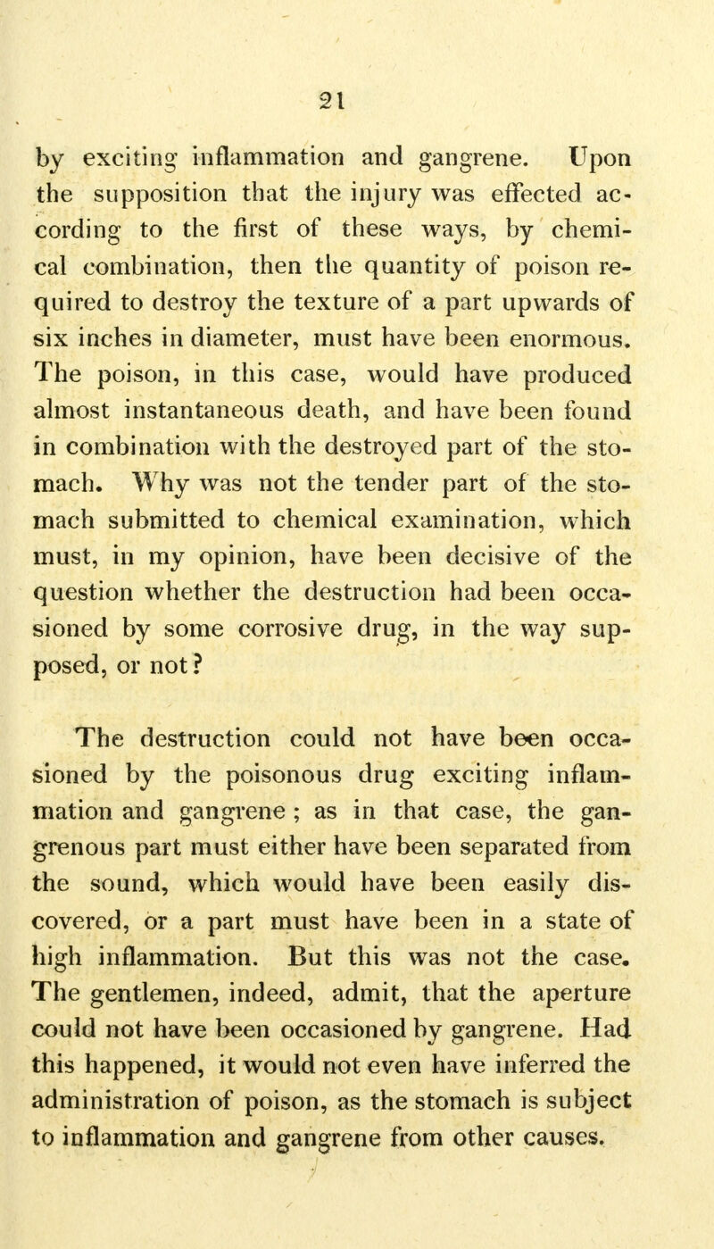 by exciting inflammation and gangrene. Upon the supposition that the injury was effected ac- cording to the first of these ways, by chemi- cal combination, then the quantity of poison re- quired to destroy the texture of a part upwards of six inches in diameter, must have been enormous. The poison, in this case, would have produced almost instantaneous death, and have been found in combination with the destroyed part of the sto- mach. Why was not the tender part of the sto- mach submitted to chemical examination, which must, in my opinion, have been decisive of the question whether the destruction had been occa- sioned by some corrosive drug, in the way sup- posed, or not ? The destruction could not have been occa- sioned by the poisonous drug exciting inflam- mation and gangrene ; as in that case, the gan- grenous part must either have been separated from the sound, which would have been easily dis- covered, or a part must have been in a state of high inflammation. But this was not the case. The gentlemen, indeed, admit, that the aperture could not have been occasioned by gangrene. Had this happened, it would not even have inferred the administration of poison, as the stomach is subject to inflammation and gangrene from other causes.