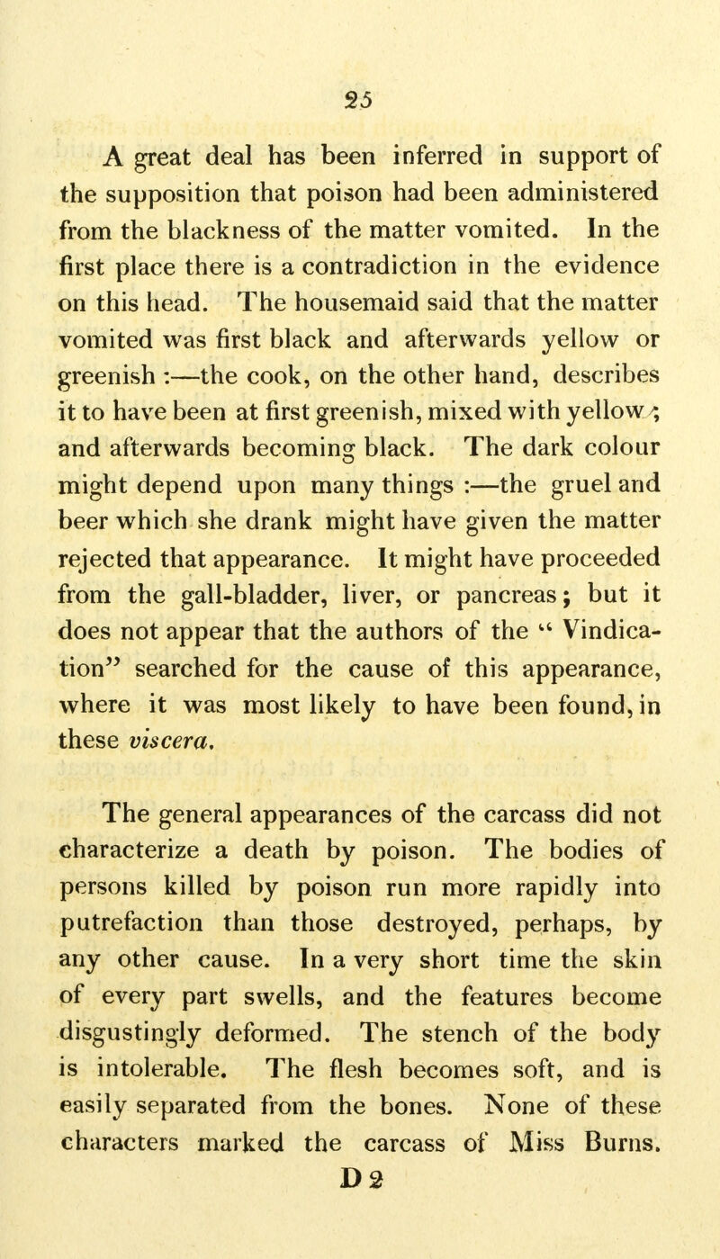 A great deal has been inferred in support of the supposition that poison had been administered from the blackness of the matter vomited. In the first place there is a contradiction in the evidence on this head. The housemaid said that the matter vomited was first black and afterwards yellow or greenish :—the cook, on the other hand, describes it to have been at first greenish, mixed with yellowy and afterwards becoming black. The dark colour might depend upon many things :—the gruel and beer which she drank might have given the matter rejected that appearance. It might have proceeded from the gall-bladder, liver, or pancreas; but it does not appear that the authors of the u Vindica- tion searched for the cause of this appearance, where it was most likely to have been found, in these viscera. The general appearances of the carcass did not characterize a death by poison. The bodies of persons killed by poison run more rapidly into putrefaction than those destroyed, perhaps, by any other cause. In a very short time the skin of every part swells, and the features become disgustingly deformed. The stench of the body is intolerable. The flesh becomes soft, and is easily separated from the bones. None of these characters marked the carcass of Miss Burns. D2