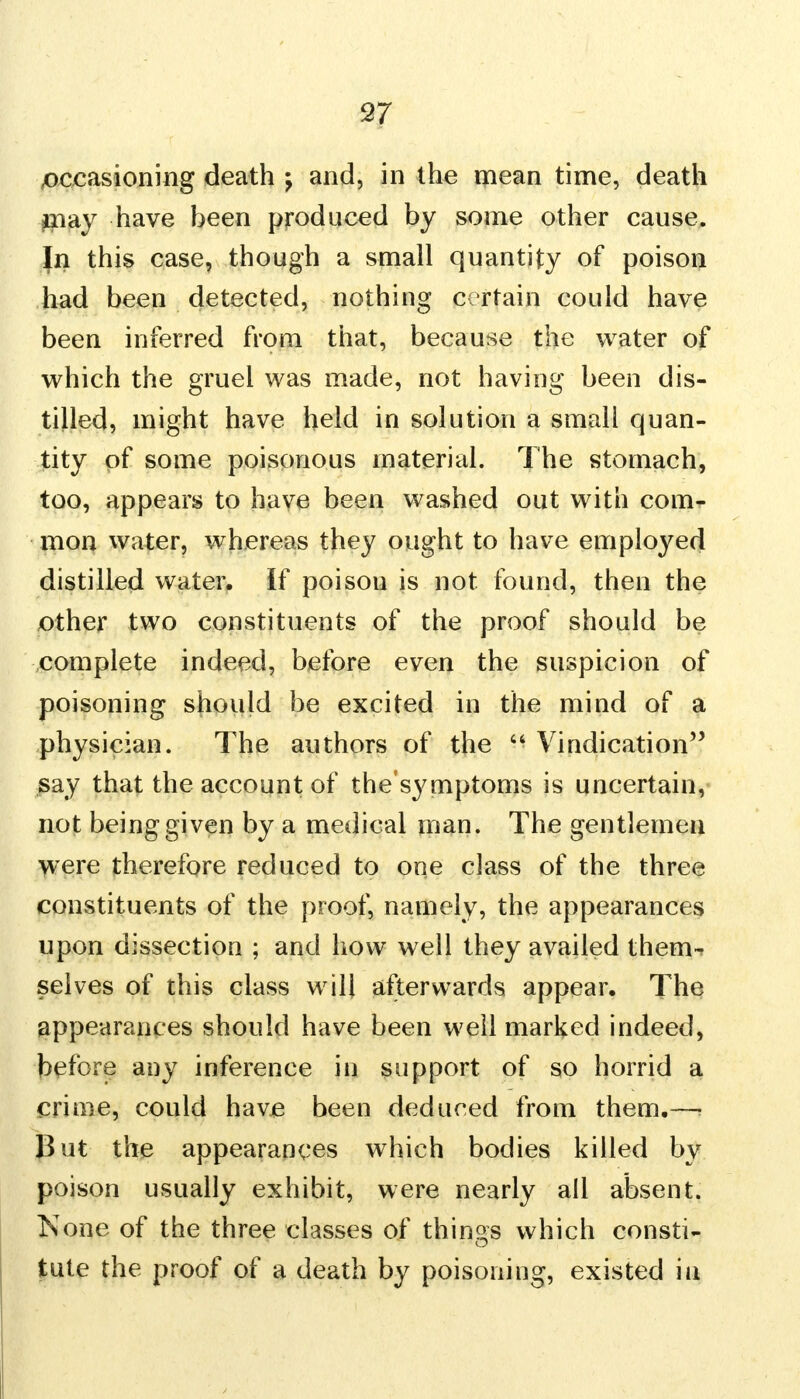 occasioning death j and, in the mean time, death #iay have been produced by some other cause. }n this case, though a small quantity of poison had been detected, nothi ng Cv rtain could have been inferred from that, because the water of which the gruel was made, not having been dis- tilled, might have held in solution a small quan- tity of some poisonous material. The stomach, too, appears to have been washed out with com- mon water, whereas they ought to have employed distilled water, if poison is not found, then the other two constituents of the proof should be complete indeed, before even the suspicion of poisoning should be excited in the mind of a physician. The authors of the  Vindication say that the account of the'symptoms is uncertain, not being given by a medical man. The gentlemen were therefore reduced to one class of the three constituents of the proof, namely, the appearances upon dissection ; and how well they availed them- selves of this class will afterwards appear. The appearances should have been well marked indeed, before any inference in support of so horrid a crime, could have been deduced from them.-— But the appearances which bodies killed by poison usually exhibit, were nearly all absent. None of the three classes of things which consti- tute the proof of a death by poisoning, existed in