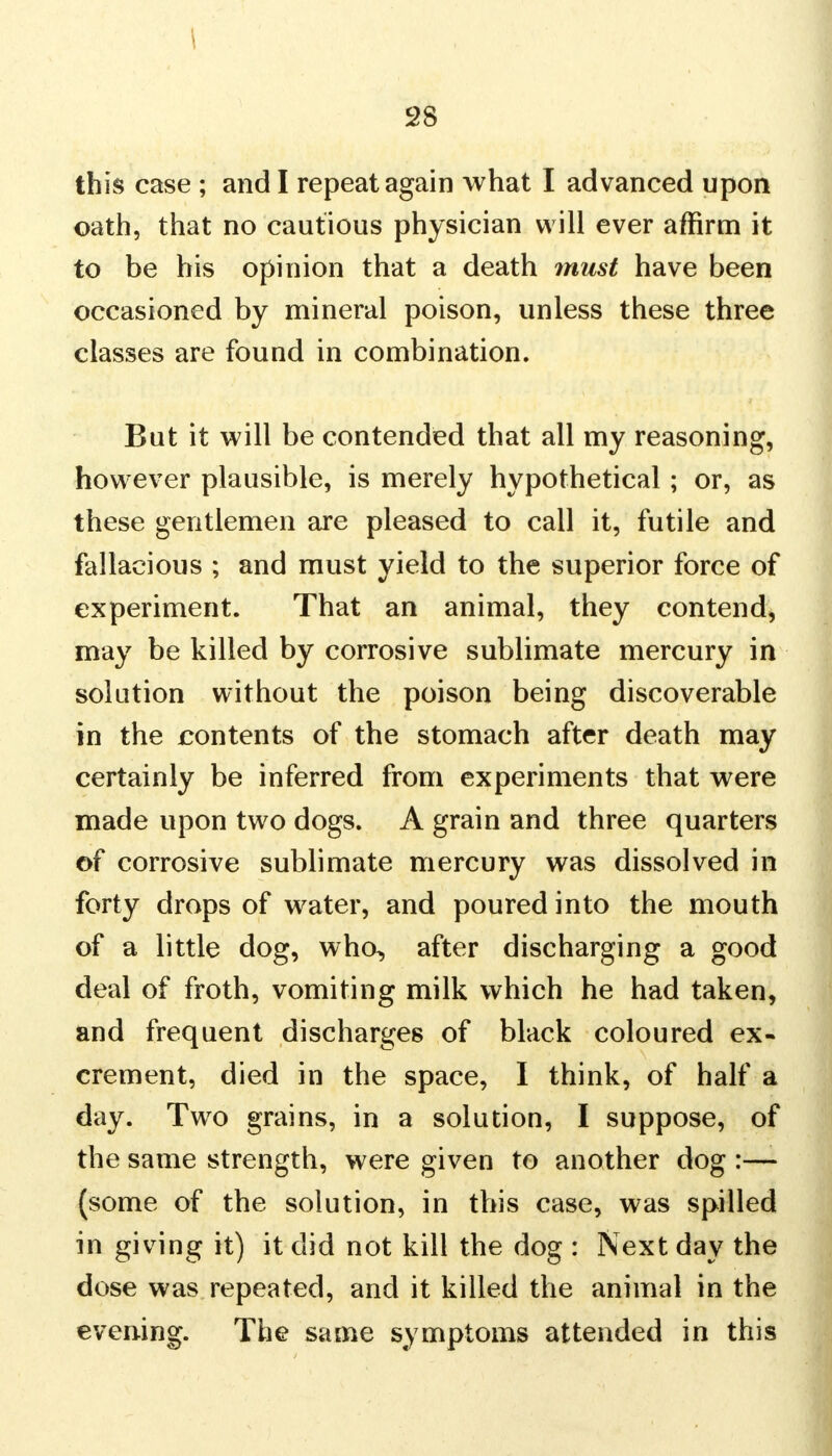 this case ; and I repeat again what I advanced upon oath, that no cautious physician will ever affirm it to be his opinion that a death must have been occasioned by mineral poison, unless these three classes are found in combination. But it will be contended that all my reasoning, however plausible, is merely hypothetical; or, as these gentlemen are pleased to call it, futile and fallacious ; and must yield to the superior force of experiment. That an animal, they contend, may be killed by corrosive sublimate mercury in solution without the poison being discoverable in the contents of the stomach after death may certainly be inferred from experiments that were made upon two dogs. A grain and three quarters of corrosive sublimate mercury was dissolved in forty drops of water, and poured into the mouth of a little dog, who, after discharging a good deal of froth, vomiting milk which he had taken, and frequent discharges of black coloured ex- crement, died in the space, I think, of half a day. Two grains, in a solution, I suppose, of the same strength, were given to another dog :—- (some of the solution, in this case, was spilled in giving it) it did not kill the dog : Next day the dose was repeated, and it killed the animal in the evening. The same symptoms attended in this