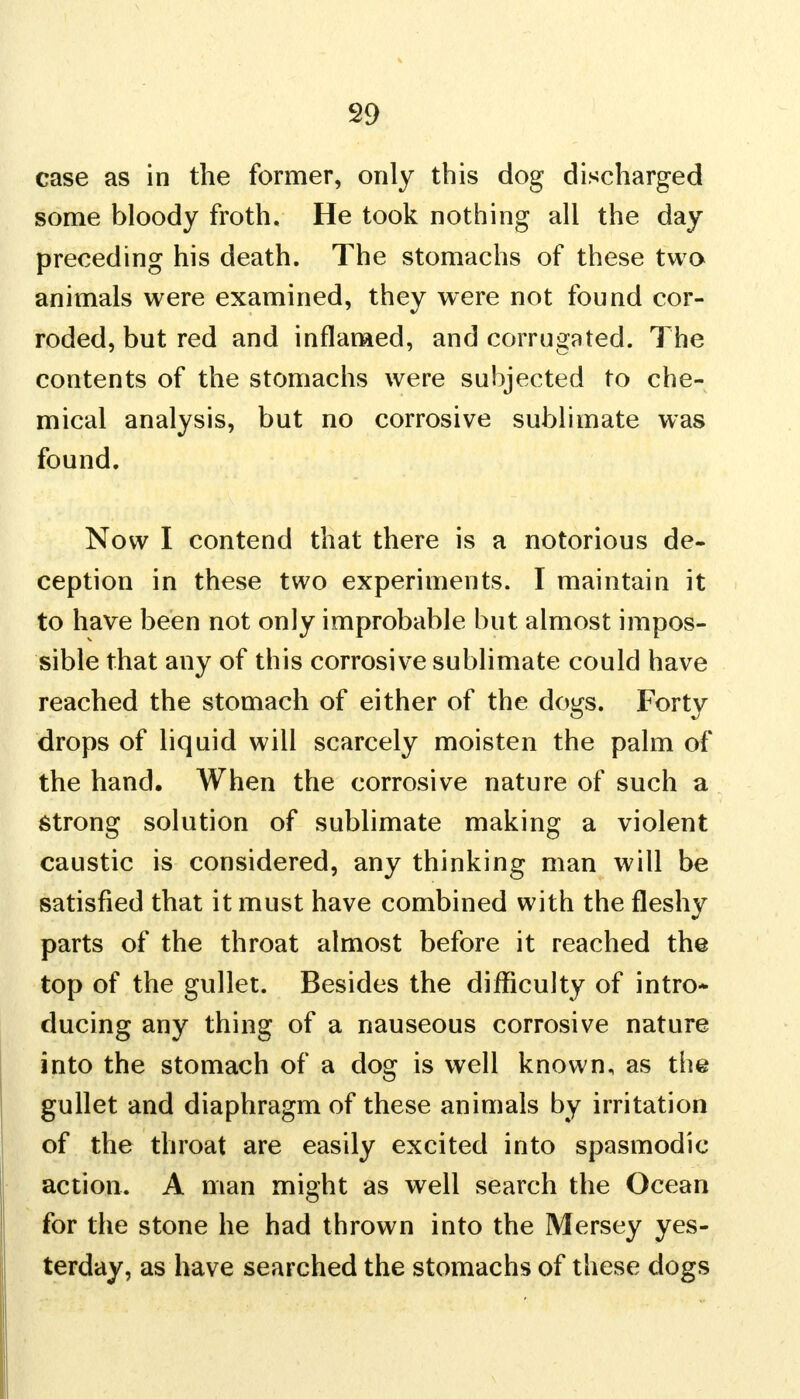 case as in the former, only this dog discharged some bloody froth. He took nothing all the day preceding his death. The stomachs of these two animals were examined, they were not found cor- roded, but red and inflamed, and corrugated. The contents of the stomachs were subjected to che- mical analysis, but no corrosive sublimate was found. Now I contend that there is a notorious de- ception in these two experiments. I maintain it to have been not only improbable but almost impos- sible that any of this corrosive sublimate could have reached the stomach of either of the dogs. Forty drops of liquid will scarcely moisten the palm of the hand. When the corrosive nature of such a strong solution of sublimate making a violent caustic is considered, any thinking man will be satisfied that it must have combined with the fleshy parts of the throat almost before it reached the top of the gullet. Besides the difficulty of intro- ducing any thing of a nauseous corrosive nature into the stomach of a dog is well known, as the gullet and diaphragm of these animals by irritation of the throat are easily excited into spasmodic action. A man might as well search the Ocean for the stone he had thrown into the Mersey yes- terday, as have searched the stomachs of these dogs