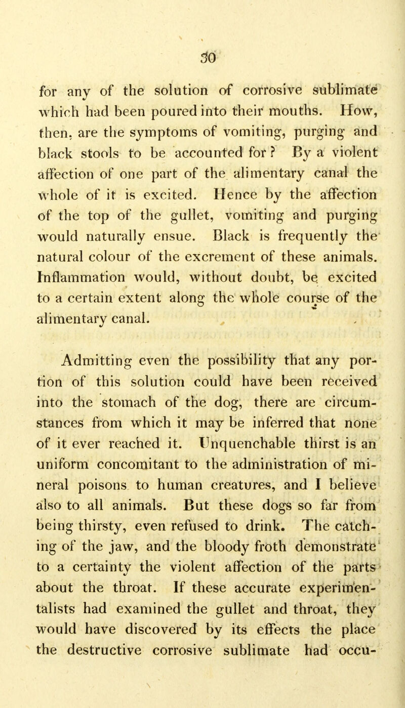 for any of the solution of corrosive sublimate which had been poured into their mouths. How, then, are the symptoms of vomiting, purging and black stools to be accounted for ? By a violent affection of one part of the alimentary canal the whole of it is excited. Hence by the affection of the top of the gullet, vomiting and purging would naturally ensue. Black is frequently the natural colour of the excrement of these animals. Inflammation would, without doubt, be excited to a certain extent along the wliole course of the alimentary canal. Admitting even the possibility that any por- tion of this solution could have been received into the stomach of the dog, there are circum- stances from which it may be inferred that none of it ever reached it. Unquenchable thirst is an uniform concomitant to the administration of mi- neral poisons to human creatures, and I believe also to all animals. But these dogs so far from being thirsty, even refused to drink. The catch- ing of the jaw, and the bloody froth demonstrate to a certainty the violent affection of the parts about the throat. If these accurate experimen- talists had examined the gullet and throat, they would have discovered by its effects the place the destructive corrosive sublimate had occu-