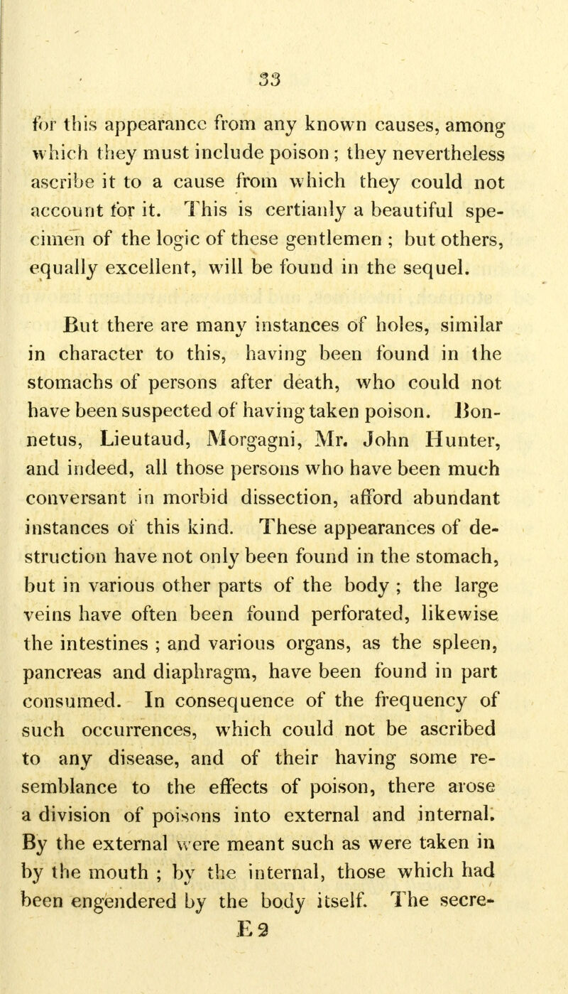 for this appearance from any known causes, among which they must include poison ; they nevertheless ascribe it to a cause from which they could not account for it. This is certianly a beautiful spe- cimen of the logic of these gentlemen ; but others, equally excellent, will be found in the sequel. But there are many instances of holes, similar in character to this, having been found in the stomachs of persons after death, who could not have been suspected of having taken poison. Bon- netus, Lieutaud, Morgagni, Mr. John Hunter, and indeed, all those persons who have been much conversant in morbid dissection, afford abundant instances of this kind. These appearances of de- struction have not only been found in the stomach, but in various other parts of the body ; the large veins have often been found perforated, likewise the intestines ; and various organs, as the spleen, pancreas and diaphragm, have been found in part consumed. In consequence of the frequency of such occurrences, which could not be ascribed to any disease, and of their having some re- semblance to the effects of poison, there arose a division of poisons into external and internal. By the external were meant such as were taken in by the mouth ; by the internal, those which had been engendered by the body itself. The secre* £2