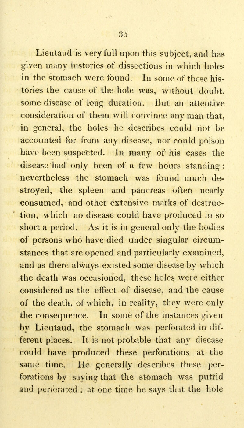 Lieutaud is very full upon this subject, and has given many histories of dissections in which holes in the stomach were found. In some of these his- tories the cause of the hole was, without doubt, some disease of long duration. But an attentive consideration of them will convince any man that, in general, the holes he describes could not be accounted for from any disease, nor could poison have been suspected. In many of his cases the disease had only been of a few hours standing: nevertheless the stomach was found much de- stroyed, the spleen and pancreas often nearly consumed, and other extensive marks of destruc- tion, which no disease could have produced in so short a period. As it is in general only the bodies of persons who have died under singular circum- stances that are opened and particularly examined, and as there always existed some disease by which the death was occasioned, these holes were either considered as the effect of disease, and the cause of the death, of which, in reality, they were only the consequence. In some of the instances given by Lieutaud, the stomach was perforated in dif- ferent places. It is not probable that any disease could have produced these perforations at the same time. He generally describes these per- forations by saying that the stomach was putrid and per/orated ; at one time he says that the hole