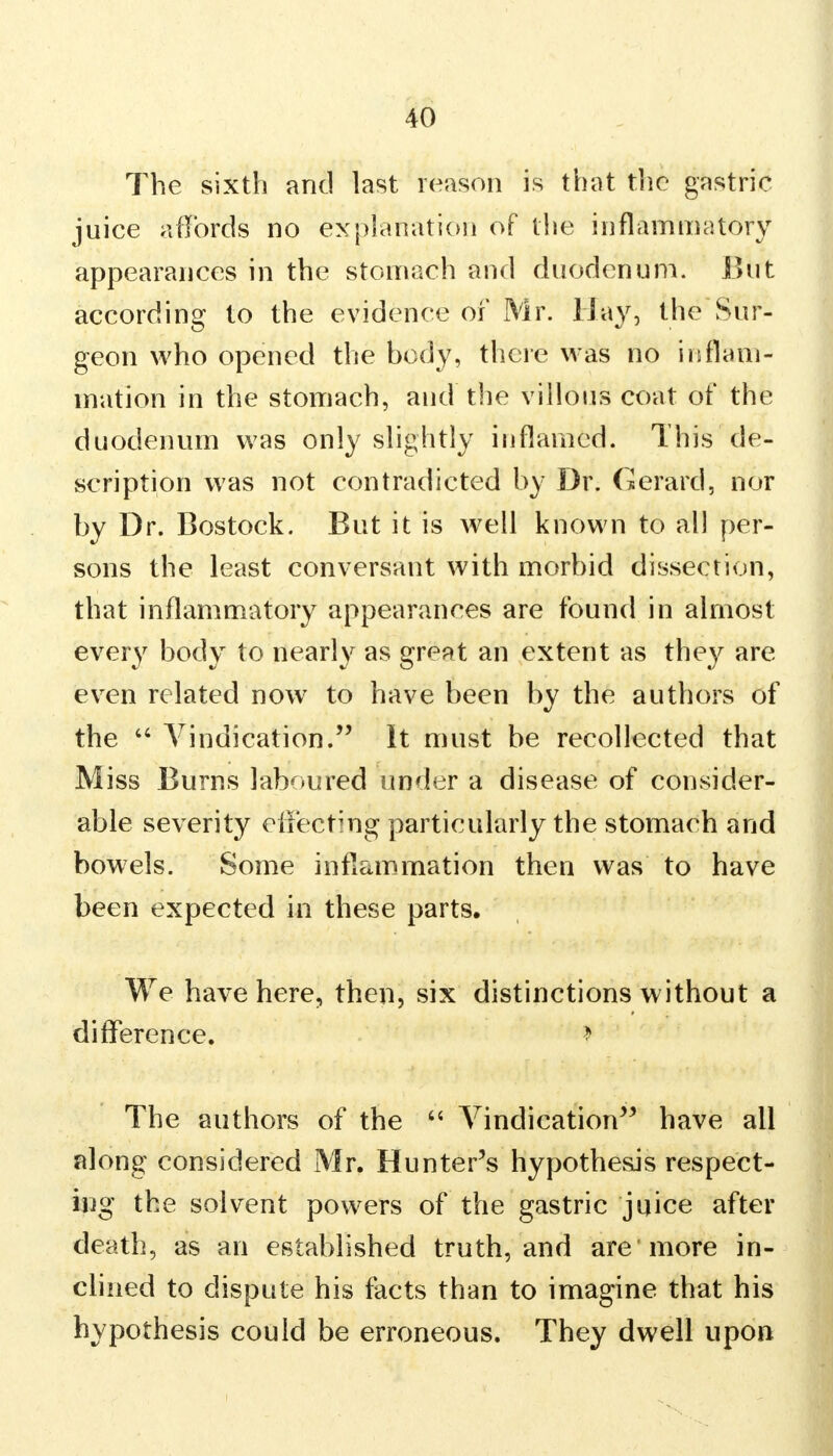 The sixth and last reason is that the gastric juice affords no explanation of the inflammatory appearances in the stomach and duodenum. But according to the evidence of Mr. Hay, the Sur- geon who opened the body, there was no inflam- mation in the stomach, and the villous coat of the duodenum was only slightly inflamed. This de- scription was not contradicted by Dr. Gerard, nor by Dr. Bostock. But it is well known to all per- sons the least conversant with morbid dissection, that inflammatory appearances are found in almost every body to nearly as great an extent as they are even related now7 to have been by the authors of the  Vindication. It must be recollected that Miss Burns laboured under a disease of consider- able severity effecting particularly the stomach and bowels. Some inflammation then was to have been expected in these parts. We have here, then, six distinctions without a difference. I The authors of the  Vindication have all along considered Mr. Hunter's hypothesis respect- ing the solvent powers of the gastric juice after death, as an established truth, and are* more in- clined to dispute his facts than to imagine that his hypothesis could be erroneous. They dwell upon