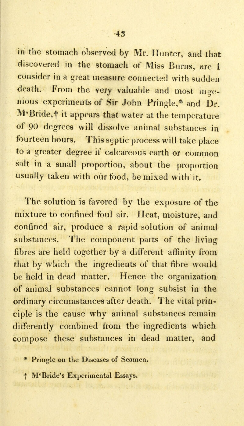 in the stomach observed by Mr. Hunter, and that discovered in the stomach of Miss Burns, are I consider in a great measure connected with sudden death. From the very valuable and most inge- nious experiments of Sir John Pringle,* and Dr. M4Bride,-f it appears that water at the temperature of 90 degrees will dissolve animal substances in fourteen hours. This septic process will take place to a greater degree if calcareous earth or common salt in a small proportion, about the proportion usually taken with our food, be mixed with it. The solution is favored by the exposure of the mixture to confined foul air. Heat, moisture, and confined air, produce a rapid solution of animal substances. The component parts of the living fibres are held together by a different affinity from that by which the ingredients of that fibre would be held in dead matter. Hence the organization of animal substances cannot long subsist in the ordinary circumstances after death. The vital prin- ciple is the cause why animal substances remain differently combined from the ingredients which compose these substances in dead matter, and * Pringle on the Diseases of Seamen, f M'Bride's Experimental Essays.