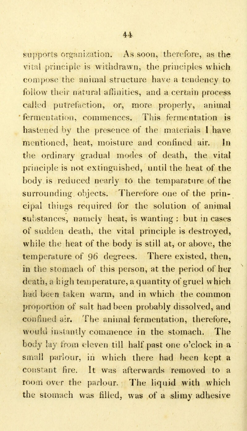 supports organization. As soon, therefore, as the vital principle is withdrawn, the principles which compose the animal structure have a tendency to follow their natural affinities, and a certain process called putrefaction, or, more properly, animal fermentation, commences. This fermentation is hastened by the presence of the materials I have mentioned, heat, moisture and confined air. In the ordinary gradual modes of death, the vital principle is not extinguished, until the heat of the body is reduced nearly to the temparature of the surrounding objects. Therefore one of the prin- cipal things required for the solution of animal substances, namely heat, is wanting : but in cases of sudden death, the vital principle is destroyed, while the heat of the body is still at, or above, the temperature of 96 degrees. There existed, then, in the stomach of this person, at the period of her death, a h igh temperature, a quantity of gruel which had been taken warm, and in which the common proportion of salt had been probably dissolved, and confined air. The animal fermentation, therefore, would instantly commence in the stomach. The body lay from eleven till half past one o'clock in a small parlour, in which there had been kept a constant fire. It was afterwards removed to a room over the parlour. The liquid with which the stomach was filled, was of a slimy adhesive