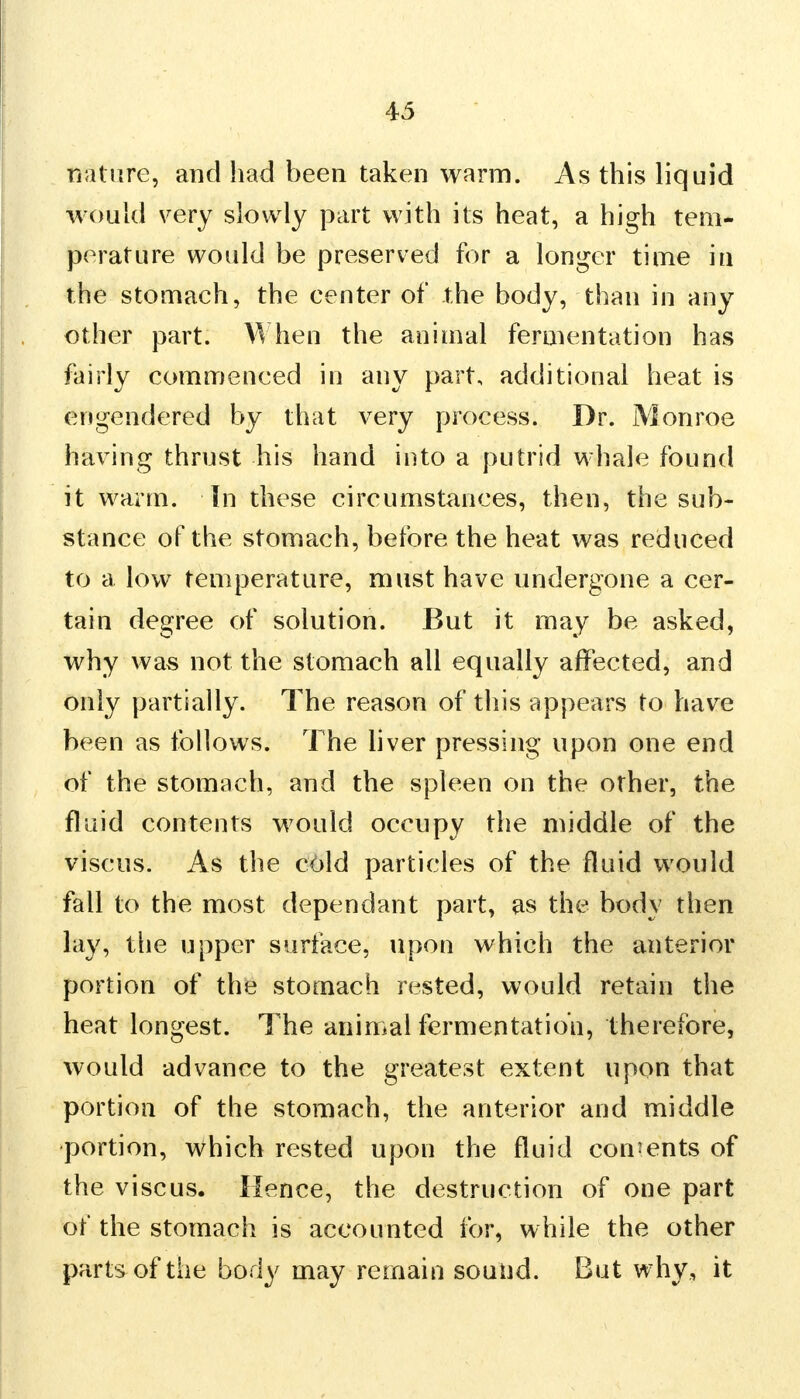 rmtare, and had been taken warm. As this liquid would very slowly part with its heat, a high tem- perature would be preserved for a longer time in the stomach, the center of the body, than in any other part. When the animal fermentation has fairly commenced in any part, additional heat is engendered by that very process. Dr. Monroe having thrust his hand into a putrid whale found it warm, in these circumstances, then, the sub- stance of the stomach, before the heat was reduced to a low temperature, must have undergone a cer- tain degree of solution. But it may be asked, why was not the stomach all equally affected, and only partially. The reason of this appears to have been as follows. The liver pressing upon one end of the stomach, and the spleen on the other, the fluid contents would occupy the middle of the viscus. As the cold particles of the fluid would fall to the most dependant part, as the body then lay, the upper surface, upon which the anterior portion of the stomach rested, would retain the heat longest. The animal fermentation, therefore, would advance to the greatest extent upon that portion of the stomach, the anterior and middle portion, which rested upon the fluid consents of the viscus. Hence, the destruction of one part of the stomach is accounted for, while the other parts of the body may remain sound. But why, it