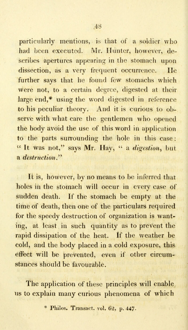 particularly mentions, is that of a soldier who had been executed. Mr. Hunter, however, de- scribes apertures appearing in the stomach upon dissection, as a very frequent occurrence. lie further says that he found few stomachs which were not, to a certain degree, digested at their large end,* using the word digested in reference to his peculiar theory. And it is curious to ob- serve with what care the gentlemen who opened the body avoid the use of this word in application to the parts surrounding the hole in this case:  It was not, says Mr. Hay,  a digestion^ but a destruction It is, however, by no means to be inferred that holes in the stomach will occur in every case of sudden death. If the stomach be empty at the time of death, then one of the particulars required for the speedy destruction of organization is want- ing, at least in such quantity as to prevent the rapid dissipation of the heat. If the weather be cold, and the body placed in a cold exposure, this effect will be prevented, even if other circum- stances should be favourable. The application of these principles will enable us to explain many curious phenomena of which * Philos. Transact, vol. 62, p. 447.