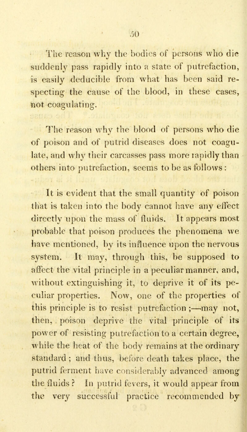 The reason why the bodies of persons who die suddenly pass rapidly into a state of putrefaction, is easily deducihle from what has been said re- specting the cause of the blood, in these cases, not. coagulating. The reason why the blood of persons who die of poison and of putrid diseases does not coagu- late, and why their carcasses pass more rapidly than others into putrefaction, seems to be as follows : It is evident that the small quantity of poison that is taken into the body cannot have any effect directly upon the mass of fluids. It. appears most probable that poison produces the phenomena we have mentioned, by its influence upon the nervous system. It may, through this, be supposed to affect the vital principle in a peculiar manner, and, without extinguishing it, to deprive it of its pe- culiar properties. Now, one of the properties of this principle is to resist putrefaction ;—may not, then, poison deprive the vital principle of its power of resisting putrefaction to a certain degree, while the heat of the body remains at the ordinary standard ; and thus, before death takes place, the putrid ferment have considerably advanced among the fluids ? in putrid fevers, it would appear from the very successful practice recommended by