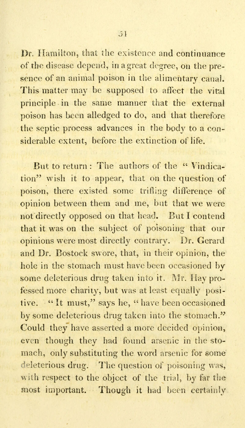 m Dr. Hamilton, that the existence and continuance of the disease depend, in a great degree, on the pre- sence of an animal poison in the alimentary canal. This matter may be supposed to affect the vital principle in the same manner that the external poison has been alledged to do, and that therefore the septic process advances in the body to a con- siderable extent, before the extinction of life. But to return : The authors of the  Vindica- tion wish it to appear, that on the question of poison, there existed some trifling difference of opinion between them and me, but that we were not directly opposed on that head. But I contend that it was on the subject of poisoning that our opinions were most directly contrary. Dr. Gerard and Dr. Bostock swore, that, in their opinion, the hole in the stomach must have been occasioned by some deleterious drug taken into it. Mr. flay pro- fessed more charity, but was at least equally posi- tive.  It must, says he,  have been occasioned by some deleterious drug taken into the stomach. Could they have asserted a more decided opinion, even though they had found arsenic in the sto- mach, only substituting the word arsenic for some deleterious drug. The question of poisoning was, with respect to the object of the trial, by far the most important. Though it had been certainly