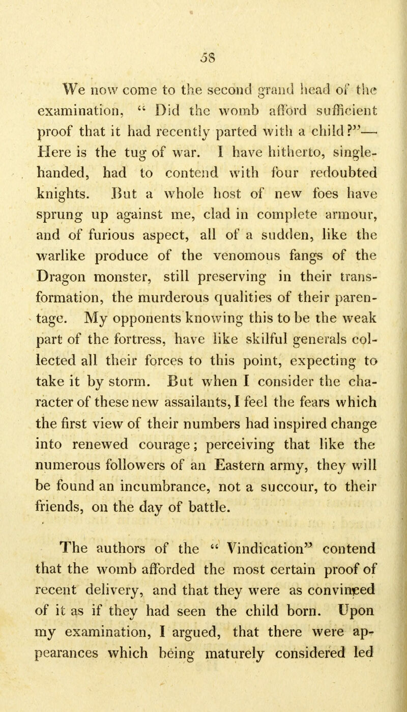 5$ We now come to the second grand head of the examination,  Did the womb afford sufficient proof that it had recently parted with a child ?— Here is the tug of war. I have hitherto, single- handed, had to contend with four redoubted knights. But a whole host of new foes have sprung up against me, clad in complete armour, and of furious aspect, all of a sudden, like the warlike produce of the venomous fangs of the Dragon monster, still preserving in their trans- formation, the murderous qualities of their paren- tage. My opponents knowing this to be the weak part of the fortress, have like skilful generals col- lected all their forces to this point, expecting to take it by storm. But when I consider the cha- racter of these new assailants, I feel the fears which the first view of their numbers had inspired change into renewed courage; perceiving that like the numerous followers of an Eastern army, they will be found an incumbrance, not a succour, to their friends, on the day of battle. The authors of the  Vindication contend that the womb afforded the most certain proof of recent delivery, and that they were as convinced of it as if they had seen the child born. Upon my examination, I argued, that there were ap- pearances which being maturely considered led