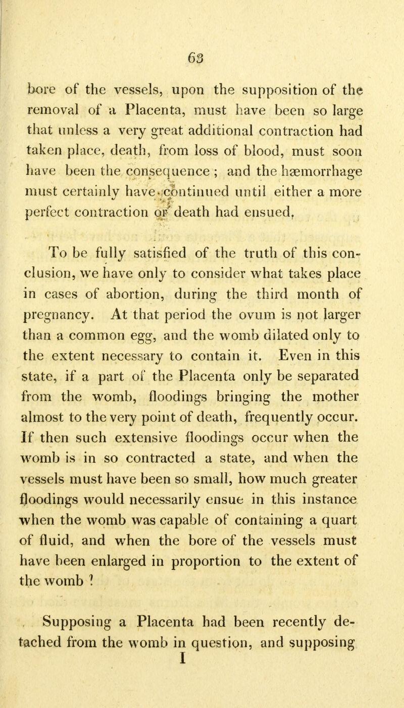 bore of the vessels, upon the supposition of the removal of a Placenta, must have been so large that unless a very great additional contraction had taken place, death, from loss of blood, must soon have been the consequence ; and the haemorrhage must certainly have - continued until either a more perfect contraction or death had ensued, To be fully satisfied of the truth of this con- clusion, we have only to consider what takes place in cases of abortion, during the third month of pregnancy. At that period the ovum is not larger than a common egg, and the womb dilated only to the extent necessary to contain it. Even in this state, if a part of the Placenta only be separated from the womb, floodings bringing the mother almost to the very point of death, frequently occur. If then such extensive floodings occur when the womb is in so contracted a state, and when the vessels must have been so small, how much greater floodings would necessarily ensue in this instance when the womb was capable of containing a quart of fluid, and when the bore of the vessels must have been enlarged in proportion to the extent of the womb ? Supposing a Placenta had been recently de- tached from the womb in question, and supposing I