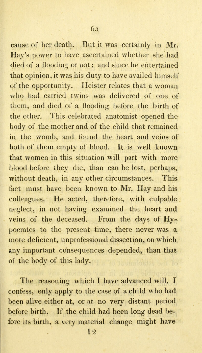 cause of her death. But it was certainly in Mr. Hay's power to have ascertained whether she had died of a flooding or not; and since he entertained that opinion, it was his duty to have availed himself of the opportunity. Heister relates that a woman who had carried twins was delivered of one of them, and died of a flooding before the birth of the other. This celebrated anatomist opened the body of the mother and of the child that remained in the womb, and found the heart and veins of both of them empty of blood. It is well known that women in this situation will part with more blood before they die, than can be lost, perhaps, without death, in any other circumstances. This fact must have been known to Mr. Hay and his colleagues. He acted, therefore, with culpable neglect, in not having examined the heart and veins of the deceased. From the days of Hy- pocrates to the present time, there never was a more deficient, unprofessional dissection, on which any important consequences depended, than that of the body of this lady. The reasoning which I have advanced will, I confess, only apply to the case of a child who had been alive either at, or at no very distant period before birth. If the child had been long dead be- fore its birth, a very material change might have 12