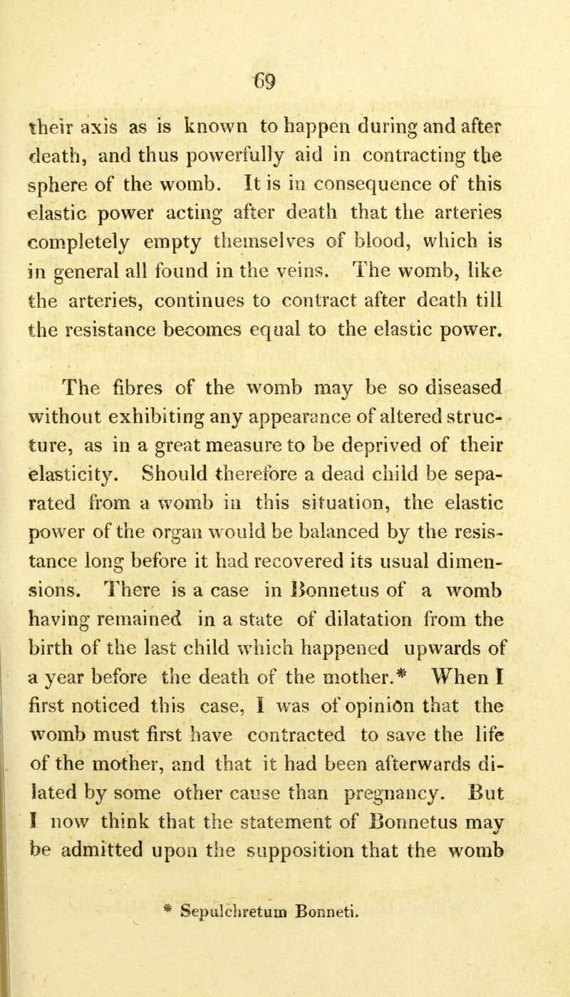 their axis as is known to happen during and after death, and thus powerfully aid in contracting the sphere of the womb. It is in consequence of this elastic power acting after death that the arteries completely empty themselves of blood, which is in general all found in the veins. The womb, like the arteries, continues to contract after death till the resistance becomes equal to the elastic power. The fibres of the womb may be so diseased without exhibiting any appearance of altered struc- ture, as in a great measure to be deprived of their elasticity. Should therefore a dead child be sepa- rated from a womb in this situation, the elastic power of the organ w ould be balanced by the resis - tance long before it had recovered its usual dimen- sions. There is a case in Bonnet us of a womb having remained in a state of dilatation from the birth of the last child which happened upwards of a year before the death of the mother.* When I first noticed this case, I was of opinion that the womb must first have contracted to save the life of the mother, and that it had been afterwards di- lated by some other cause than pregnancy. But I now think that the statement of Bonnetus may be admitted upon the supposition that the womb Sepulchretum Bonneti.