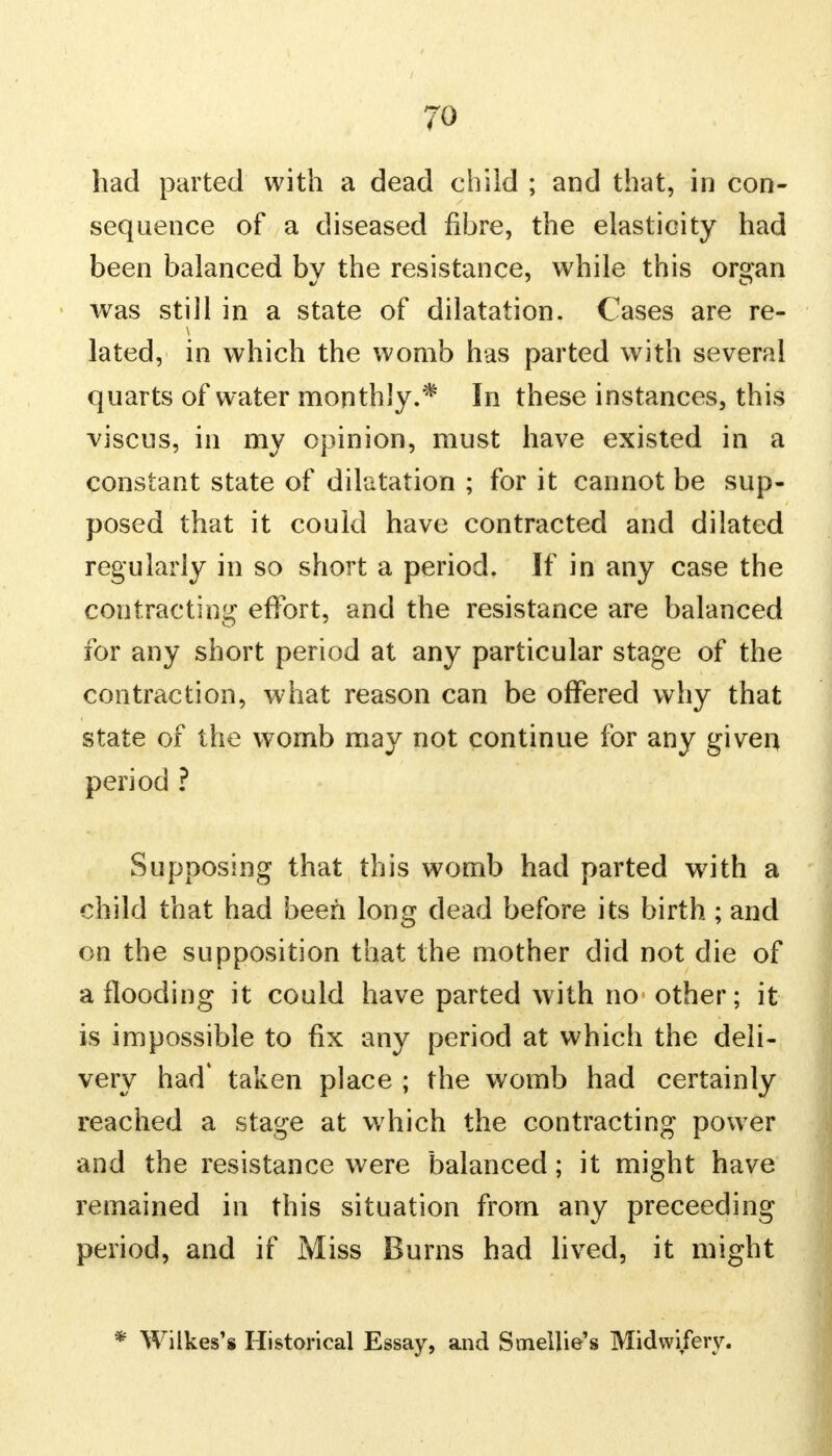 had parted with a dead child ; and that, in con- sequence of a diseased fibre, the elasticity had been balanced by the resistance, while this organ was still in a state of dilatation. Cases are re- lated, in which the womb has parted with several quarts of water monthly.* In these instances, this viscus, in my opinion, must have existed in a constant state of dilatation ; for it cannot be sup- posed that it could have contracted and dilated regularly in so short a period. If in any case the contracting effort, and the resistance are balanced for any short period at any particular stage of the contraction, what reason can be offered why that state of the womb may not continue for any given period ? Supposing that this womb had parted with a child that had been long dead before its birth ; and on the supposition that the mother did not die of a flooding it could have parted with no other; it is impossible to fix any period at which the deli- very had* taken place ; the womb had certainly reached a stage at which the contracting power and the resistance were balanced; it might have remained in this situation from any preceeding period, and if Miss Burns had lived, it might * Wilkes's Historical Essay, and Smellie's Midwifery.