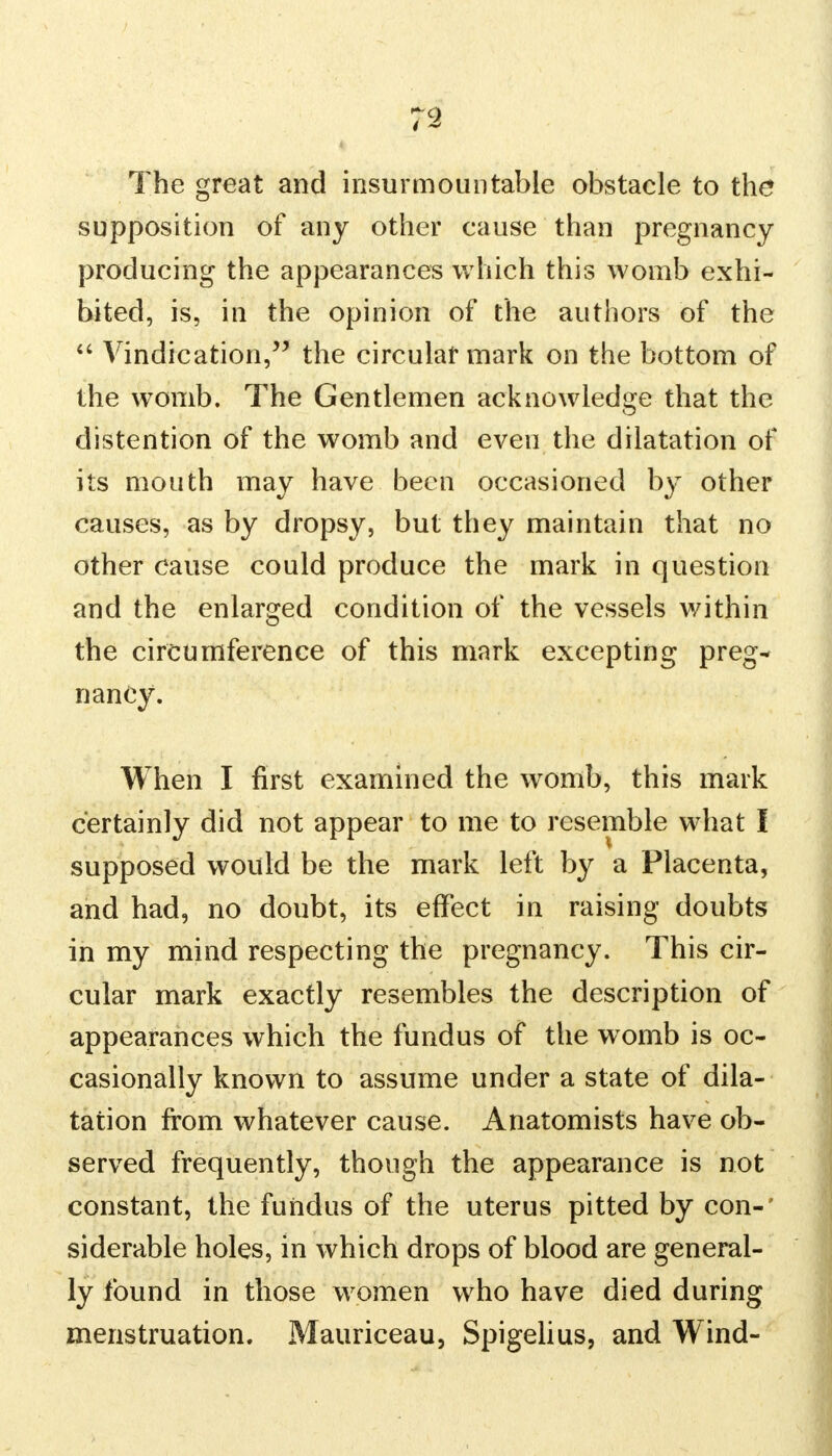 The great and insurmountable obstacle to the* supposition of any other cause than pregnancy producing the appearances which this womb exhi- bited, is, in the opinion of the authors of the  Vindication, the circular mark on the bottom of the womb. The Gentlemen acknowledge that the distention of the womb and even the dilatation of its mouth may have been occasioned by other causes, as by dropsy, but they maintain that no other cause could produce the mark in question and the enlarged condition of the vessels within the circumference of this mark excepting preg- nancy. When I first examined the womb, this mark certainly did not appear to me to resemble what I supposed would be the mark left by a Placenta, and had, no doubt, its effect in raising doubts in my mind respecting the pregnancy. This cir- cular mark exactly resembles the description of appearances which the fundus of the womb is oc- casionally known to assume under a state of dila- tation from whatever cause. Anatomists have ob- served frequently, though the appearance is not constant, the fundus of the uterus pitted by con- siderable holes, in which drops of blood are general- ly found in those women who have died during menstruation. Mauriceau, Spigelius, and Wind-