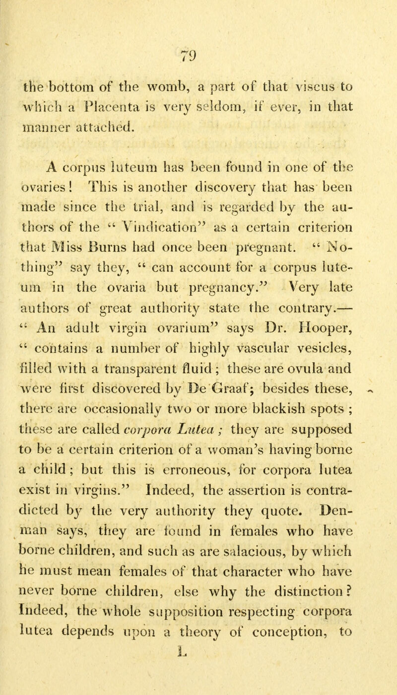 the bottom of the womb, a part of that viscus to which a Placenta is very seldom, if ever, in that manner attached. A corpus luteum has been found in one of the ovaries! This is another discovery that has been made since the trial, and is regarded by the au- thors of the  Vindication as a certain criterion that Miss Burns had once been pregnant.  No- thing say they,  can account for a corpus lute- um in the ovaria but pregnancy. Very late authors of great authority state the contrary.— 4: An adult virgin ovarium says Dr. Hooper, u contains a number of highly vascular vesicles, filled with a transparent fluid ; these are ovula and were first discovered by Be Graaf; besides these, there are occasionally two or more blackish spots ; these are called corpora Lutea ; they are supposed to be a certain criterion of a woman's having borne a child ; but this is erroneous, for corpora lutea exist in virgins. Indeed, the assertion is contra- dicted by the very authority they quote. Den- man says, they are found in females who have borne children, and such as are salacious, by which he must mean females of that character who have never borne children, else why the distinction? Indeed, the whole supposition respecting corpora lutea depends upon a theory of conception, to L