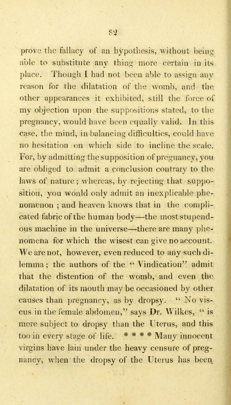 prove the fallacy of an hypothesis, without being able to substitute any thing more certain in its place. Though I had not been able to assign any reason for the dilatation of the womb, and the other appearances it exhibited, still the force of my objection upon the suppositions stated, to the pregnancy, would have been equally valid. In this case, the mind, in balancing difficulties, could have no hesitation on which side to incline the scale. For, by admitting the supposition of pregnancy, you are obliged to admit a conclusion contrary to the laws of nature; whereas, by rejecting that suppo- sition, you would only admit an inexplicable phe- nomenon ; and heaven knows that in the compli- cated fabric of the human body—the most stupend- ous machine in the universe—there are many phe- nomena for which the wisest can give no account. We are not, however, even reduced to any such di- lemma ; the authors of the  Vindication admit that the distention of the womb, and even the dilatation of its mouth may be occasioned by other causes than pregnancy, as by dropsy.  No vis- cus in the female abdomen, says Dr. Wilkes,  is more subject to dropsy than the Uterus, and this too in every stage of life. * * * * Many innocent virgins have lain under the heavy censure of preg- nancy, when the dropsy of the Uterus has been